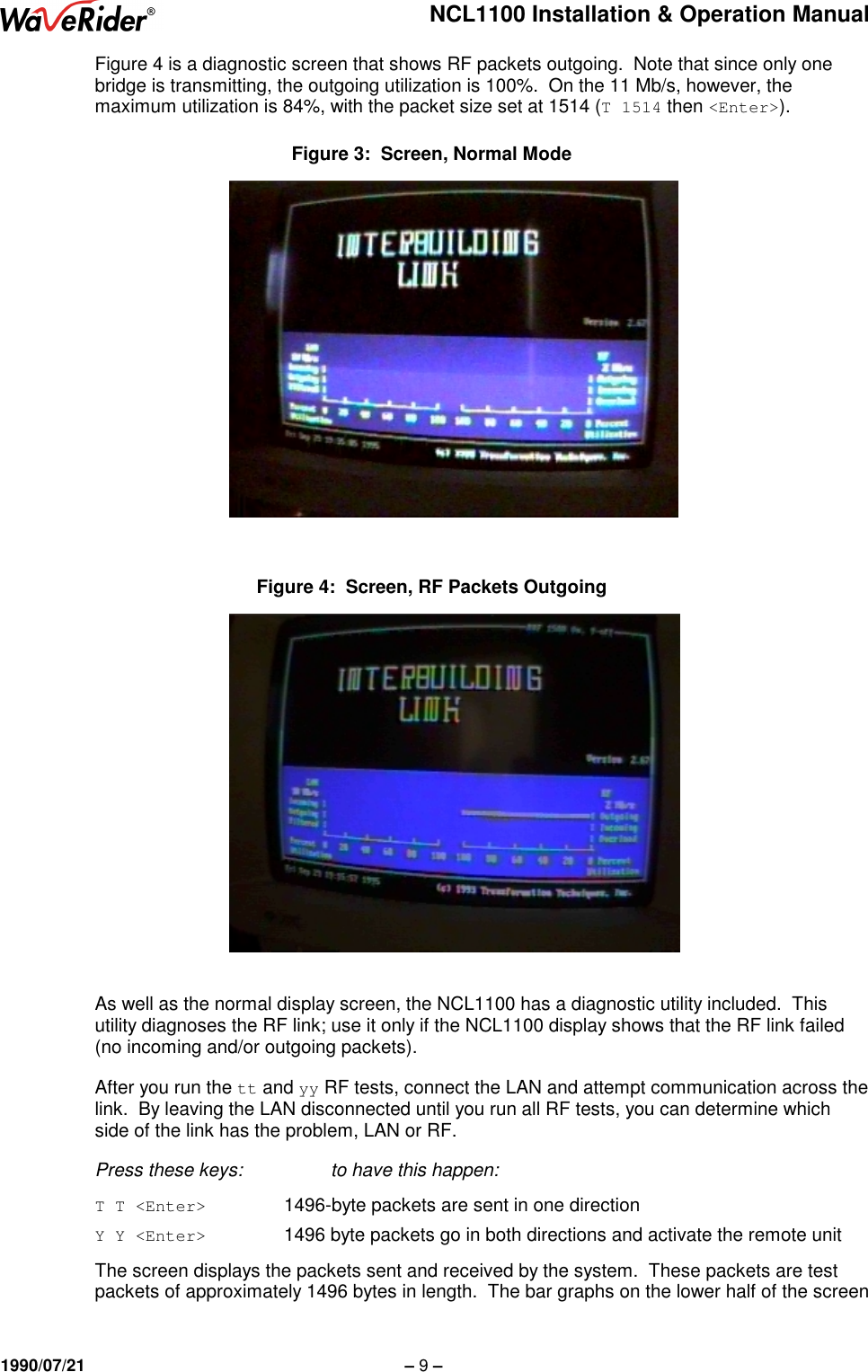 NCL1100 Installation &amp; Operation Manual1990/07/21 – 9 –Figure 4 is a diagnostic screen that shows RF packets outgoing.  Note that since only onebridge is transmitting, the outgoing utilization is 100%.  On the 11 Mb/s, however, themaximum utilization is 84%, with the packet size set at 1514 (T 1514 then &lt;Enter&gt;).Figure 3:  Screen, Normal ModeFigure 4:  Screen, RF Packets OutgoingAs well as the normal display screen, the NCL1100 has a diagnostic utility included.  Thisutility diagnoses the RF link; use it only if the NCL1100 display shows that the RF link failed(no incoming and/or outgoing packets).After you run the tt and yy RF tests, connect the LAN and attempt communication across thelink.  By leaving the LAN disconnected until you run all RF tests, you can determine whichside of the link has the problem, LAN or RF.Press these keys: to have this happen:T T &lt;Enter&gt;     1496-byte packets are sent in one directionY Y &lt;Enter&gt;     1496 byte packets go in both directions and activate the remote unitThe screen displays the packets sent and received by the system.  These packets are testpackets of approximately 1496 bytes in length.  The bar graphs on the lower half of the screen