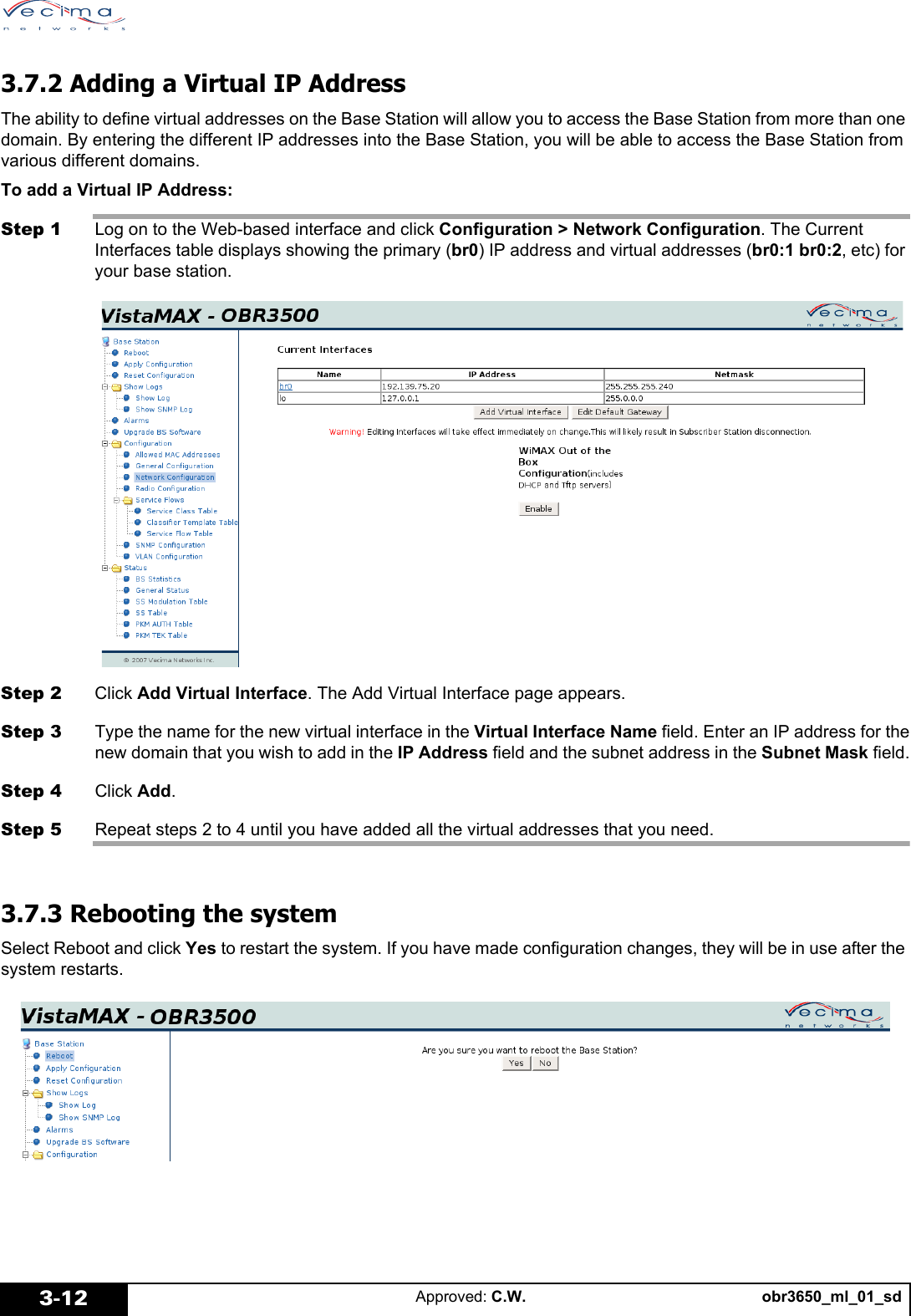 obr3650_ml_01_sdApproved: C.W.3-123.7.2 Adding a Virtual IP AddressThe ability to define virtual addresses on the Base Station will allow you to access the Base Station from more than one domain. By entering the different IP addresses into the Base Station, you will be able to access the Base Station from various different domains. To add a Virtual IP Address:Step 1 Log on to the Web-based interface and click Configuration > Network Configuration. The Current Interfaces table displays showing the primary (br0) IP address and virtual addresses (br0:1 br0:2, etc) for your base station.Step 2 Click Add Virtual Interface. The Add Virtual Interface page appears.Step 3 Type the name for the new virtual interface in the Virtual Interface Name field. Enter an IP address for thenew domain that you wish to add in the IP Address field and the subnet address in the Subnet Mask field.Step 4 Click Add.Step 5 Repeat steps 2 to 4 until you have added all the virtual addresses that you need.3.7.3 Rebooting the systemSelect Reboot and click Yes to restart the system. If you have made configuration changes, they will be in use after the system restarts.