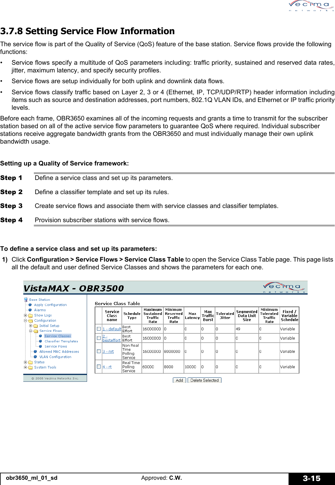 obr3650_ml_01_sd Approved: C.W. 3-153.7.8 Setting Service Flow InformationThe service flow is part of the Quality of Service (QoS) feature of the base station. Service flows provide the following functions:• Service flows specify a multitude of QoS parameters including: traffic priority, sustained and reserved data rates,jitter, maximum latency, and specify security profiles.• Service flows are setup individually for both uplink and downlink data flows.• Service flows classify traffic based on Layer 2, 3 or 4 (Ethernet, IP, TCP/UDP/RTP) header information includingitems such as source and destination addresses, port numbers, 802.1Q VLAN IDs, and Ethernet or IP traffic prioritylevels.Before each frame, OBR3650 examines all of the incoming requests and grants a time to transmit for the subscriber station based on all of the active service flow parameters to guarantee QoS where required. Individual subscriber stations receive aggregate bandwidth grants from the OBR3650 and must individually manage their own uplink bandwidth usage.Setting up a Quality of Service framework:Step 1 Define a service class and set up its parameters.Step 2 Define a classifier template and set up its rules.Step 3 Create service flows and associate them with service classes and classifier templates.Step 4 Provision subscriber stations with service flows.To define a service class and set up its parameters: 1) Click Configuration > Service Flows > Service Class Table to open the Service Class Table page. This page lists all the default and user defined Service Classes and shows the parameters for each one.