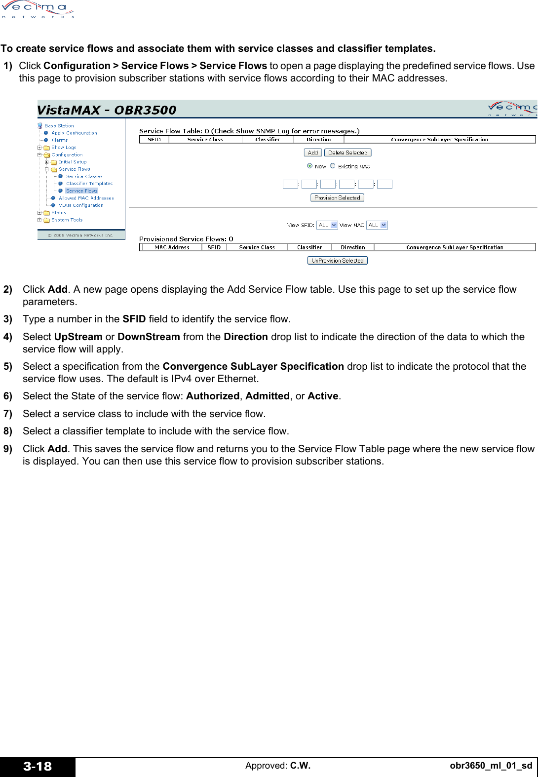 obr3650_ml_01_sdApproved: C.W.3-18To create service flows and associate them with service classes and classifier templates. 1) Click Configuration > Service Flows > Service Flows to open a page displaying the predefined service flows. Use this page to provision subscriber stations with service flows according to their MAC addresses. 2) Click Add. A new page opens displaying the Add Service Flow table. Use this page to set up the service flow parameters. 3) Type a number in the SFID field to identify the service flow. 4) Select UpStream or DownStream from the Direction drop list to indicate the direction of the data to which the service flow will apply. 5) Select a specification from the Convergence SubLayer Specification drop list to indicate the protocol that the service flow uses. The default is IPv4 over Ethernet. 6) Select the State of the service flow: Authorized, Admitted, or Active. 7) Select a service class to include with the service flow. 8) Select a classifier template to include with the service flow. 9) Click Add. This saves the service flow and returns you to the Service Flow Table page where the new service flow is displayed. You can then use this service flow to provision subscriber stations.