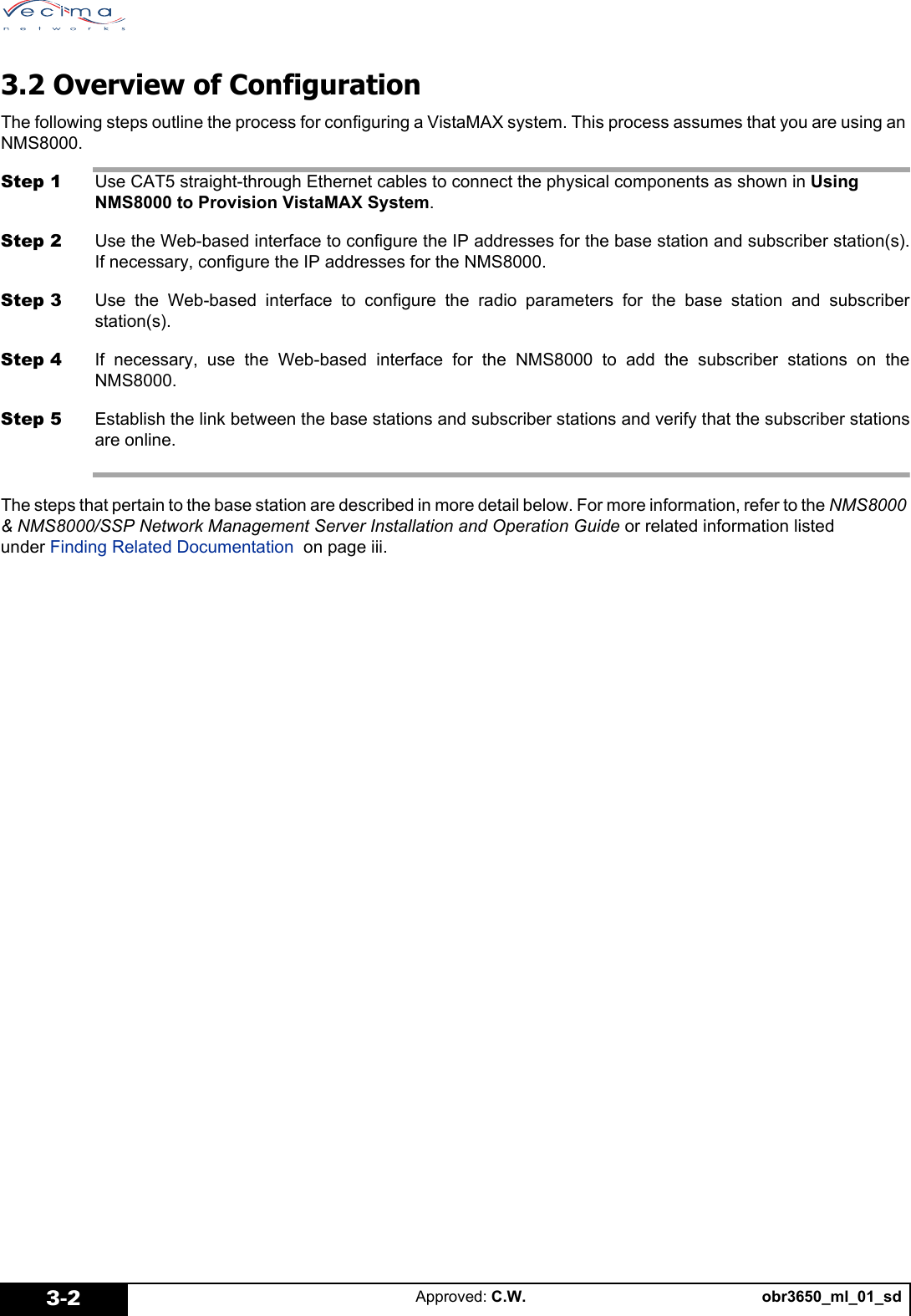 obr3650_ml_01_sdApproved: C.W.3-23.2 Overview of ConfigurationThe following steps outline the process for configuring a VistaMAX system. This process assumes that you are using an NMS8000.Step 1 Use CAT5 straight-through Ethernet cables to connect the physical components as shown in Using NMS8000 to Provision VistaMAX System.Step 2 Use the Web-based interface to configure the IP addresses for the base station and subscriber station(s).If necessary, configure the IP addresses for the NMS8000.Step 3 Use the Web-based interface to configure the radio parameters for the base station and subscriberstation(s).Step 4 If necessary, use the Web-based interface for the NMS8000 to add the subscriber stations on theNMS8000.Step 5 Establish the link between the base stations and subscriber stations and verify that the subscriber stationsare online.The steps that pertain to the base station are described in more detail below. For more information, refer to the NMS8000 & NMS8000/SSP Network Management Server Installation and Operation Guide or related information listed under Finding Related Documentation on page iii.