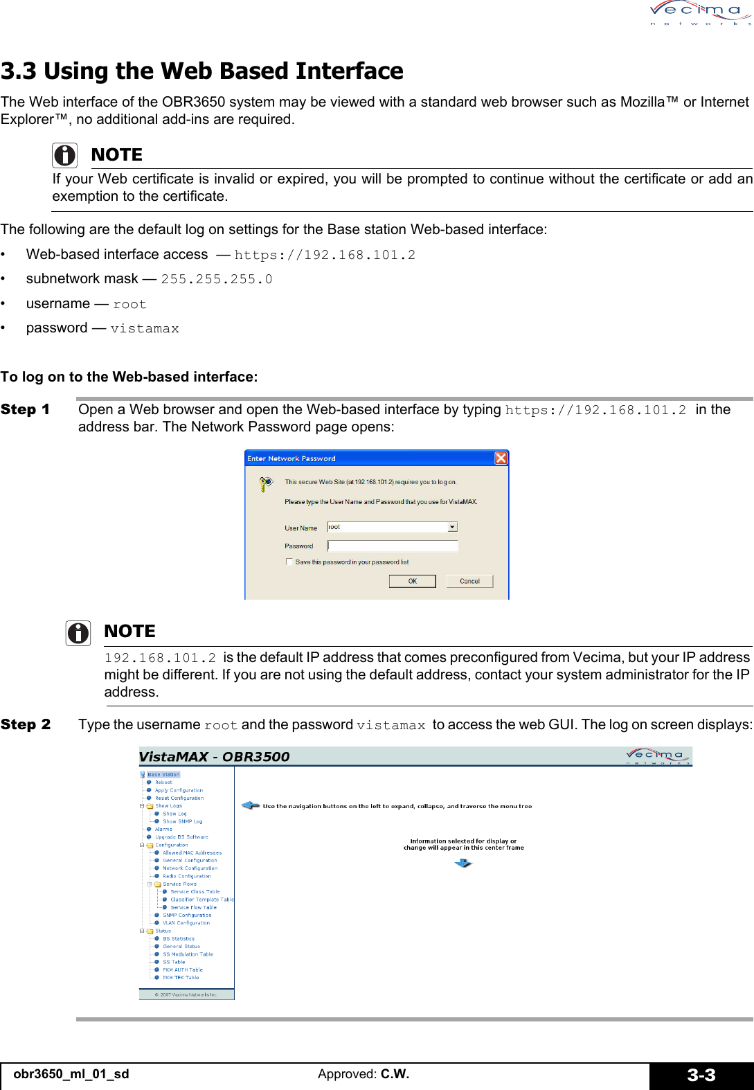 obr3650_ml_01_sd Approved: C.W. 3-33.3 Using the Web Based InterfaceThe Web interface of the OBR3650 system may be viewed with a standard web browser such as Mozilla™ or Internet Explorer™, no additional add-ins are required.NOTEIf your Web certificate is invalid or expired, you will be prompted to continue without the certificate or add anexemption to the certificate.The following are the default log on settings for the Base station Web-based interface:• Web-based interface access — https://192.168.101.2• subnetwork mask — 255.255.255.0•username — root• password — vistamaxTo log on to the Web-based interface:Step 1 Open a Web browser and open the Web-based interface by typing https://192.168.101.2 in the address bar. The Network Password page opens:NOTE192.168.101.2 is the default IP address that comes preconfigured from Vecima, but your IP address might be different. If you are not using the default address, contact your system administrator for the IP address.Step 2 Type the username root and the password vistamax to access the web GUI. The log on screen displays: