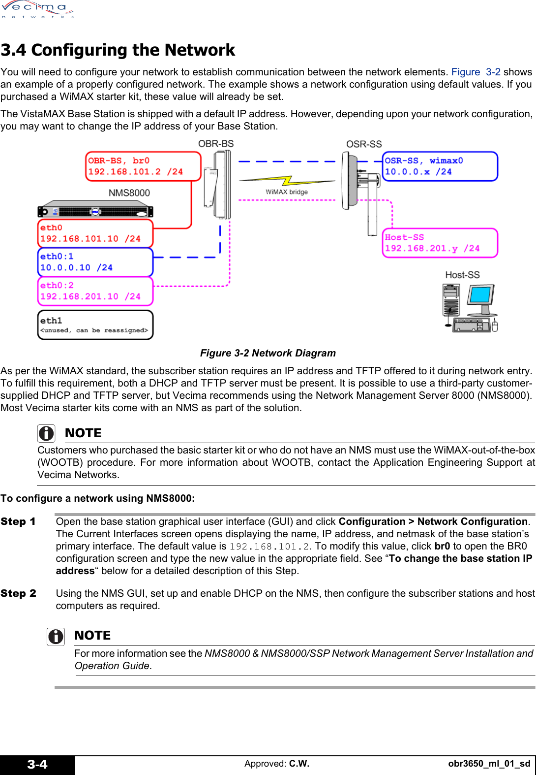 obr3650_ml_01_sdApproved: C.W.3-43.4 Configuring the NetworkYou will need to configure your network to establish communication between the network elements. Figure 3-2 shows an example of a properly configured network. The example shows a network configuration using default values. If you purchased a WiMAX starter kit, these value will already be set.The VistaMAX Base Station is shipped with a default IP address. However, depending upon your network configuration, you may want to change the IP address of your Base Station. Figure 3-2 Network DiagramAs per the WiMAX standard, the subscriber station requires an IP address and TFTP offered to it during network entry. To fulfill this requirement, both a DHCP and TFTP server must be present. It is possible to use a third-party customer-supplied DHCP and TFTP server, but Vecima recommends using the Network Management Server 8000 (NMS8000). Most Vecima starter kits come with an NMS as part of the solution.NOTECustomers who purchased the basic starter kit or who do not have an NMS must use the WiMAX-out-of-the-box(WOOTB) procedure. For more information about WOOTB, contact the Application Engineering Support atVecima Networks.To configure a network using NMS8000:Step 1 Open the base station graphical user interface (GUI) and click Configuration > Network Configuration. The Current Interfaces screen opens displaying the name, IP address, and netmask of the base station’s primary interface. The default value is 192.168.101.2. To modify this value, click br0 to open the BR0 configuration screen and type the new value in the appropriate field. See “To change the base station IP address“ below for a detailed description of this Step.Step 2 Using the NMS GUI, set up and enable DHCP on the NMS, then configure the subscriber stations and hostcomputers as required. NOTEFor more information see the NMS8000 & NMS8000/SSP Network Management Server Installation and Operation Guide.