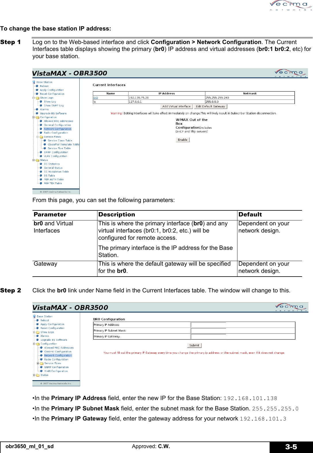 obr3650_ml_01_sd Approved: C.W. 3-5To change the base station IP address:Step 1 Log on to the Web-based interface and click Configuration > Network Configuration. The Current Interfaces table displays showing the primary (br0) IP address and virtual addresses (br0:1 br0:2, etc) for your base station.From this page, you can set the following parameters:Step 2 Click the br0 link under Name field in the Current Interfaces table. The window will change to this.•In the Primary IP Address field, enter the new IP for the Base Station: 192.168.101.138•In the Primary IP Subnet Mask field, enter the subnet mask for the Base Station. 255.255.255.0•In the Primary IP Gateway field, enter the gateway address for your network 192.168.101.3Parameter Description Defaultbr0 and Virtual InterfacesThis is where the primary interface (br0) and any virtual interfaces (br0:1, br0:2, etc.) will be configured for remote access.The primary interface is the IP address for the Base Station.Dependent on your network design.Gateway This is where the default gateway will be specified for the br0.Dependent on your network design.