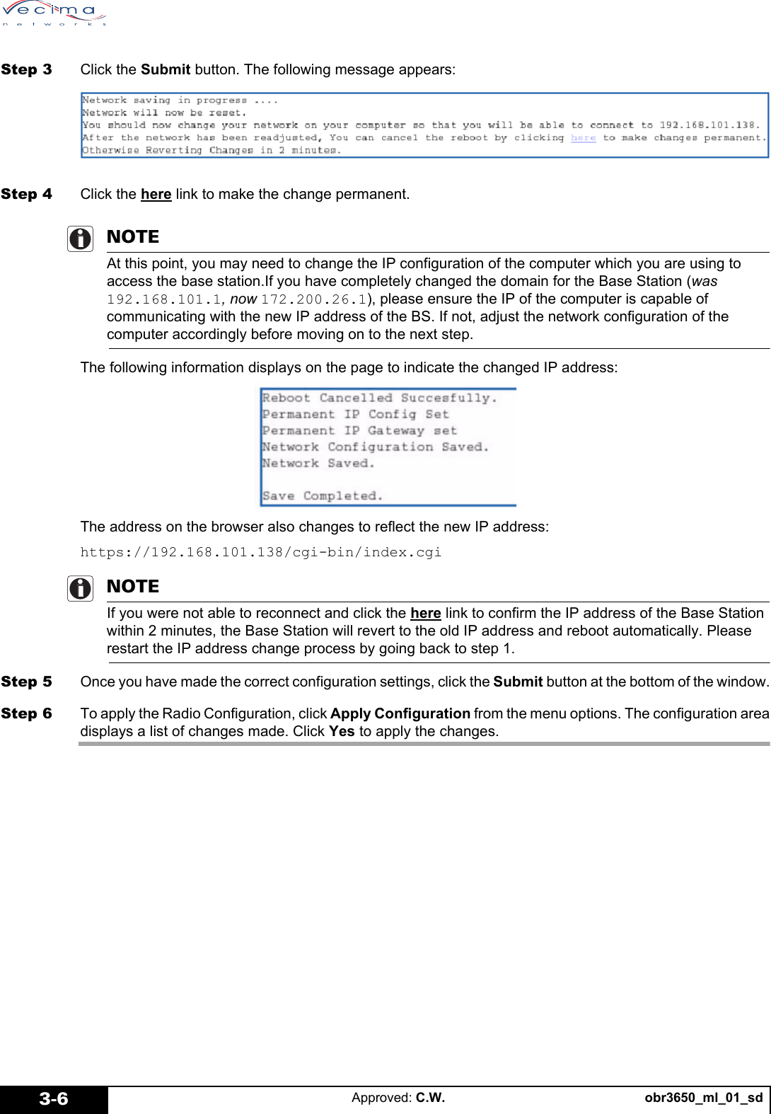 obr3650_ml_01_sdApproved: C.W.3-6Step 3 Click the Submit button. The following message appears:Step 4 Click the here link to make the change permanent.NOTEAt this point, you may need to change the IP configuration of the computer which you are using to access the base station.If you have completely changed the domain for the Base Station (was 192.168.101.1, now 172.200.26.1), please ensure the IP of the computer is capable of communicating with the new IP address of the BS. If not, adjust the network configuration of the computer accordingly before moving on to the next step. The following information displays on the page to indicate the changed IP address:The address on the browser also changes to reflect the new IP address:https://192.168.101.138/cgi-bin/index.cgiNOTEIf you were not able to reconnect and click the here link to confirm the IP address of the Base Station within 2 minutes, the Base Station will revert to the old IP address and reboot automatically. Please restart the IP address change process by going back to step 1.Step 5 Once you have made the correct configuration settings, click the Submit button at the bottom of the window.Step 6 To apply the Radio Configuration, click Apply Configuration from the menu options. The configuration areadisplays a list of changes made. Click Yes to apply the changes.