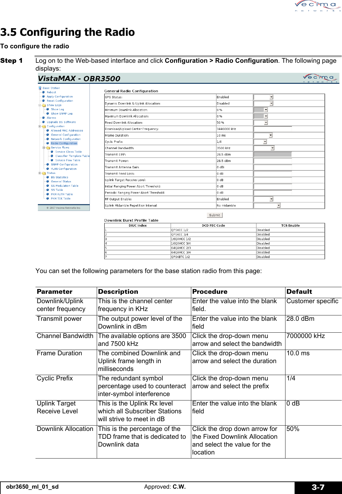 obr3650_ml_01_sd Approved: C.W. 3-73.5 Configuring the RadioTo configure the radioStep 1 Log on to the Web-based interface and click Configuration > Radio Configuration. The following page displays:You can set the following parameters for the base station radio from this page:Parameter Description Procedure DefaultDownlink/Uplink center frequencyThis is the channel center frequency in KHzEnter the value into the blank field.Customer specificTransmit power The output power level of the Downlink in dBmEnter the value into the blank field28.0 dBmChannel Bandwidth The available options are 3500 and 7500 kHzClick the drop-down menu arrow and select the bandwidth7000000 kHzFrame Duration The combined Downlink and Uplink frame length in millisecondsClick the drop-down menu arrow and select the duration10.0 msCyclic Prefix The redundant symbol percentage used to counteract inter-symbol interferenceClick the drop-down menu arrow and select the prefix1/4Uplink Target Receive LevelThis is the Uplink Rx level which all Subscriber Stations will strive to meet in dBEnter the value into the blank field0 dBDownlink Allocation This is the percentage of the TDD frame that is dedicated to Downlink dataClick the drop down arrow for the Fixed Downlink Allocation and select the value for the location50%