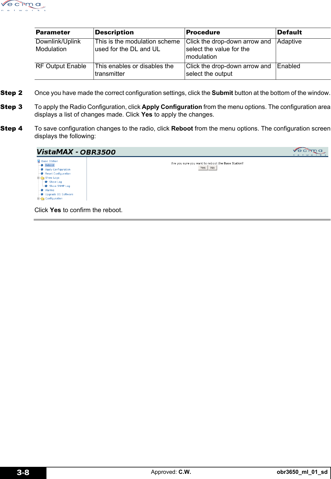 obr3650_ml_01_sdApproved: C.W.3-8Step 2 Once you have made the correct configuration settings, click the Submit button at the bottom of the window.Step 3 To apply the Radio Configuration, click Apply Configuration from the menu options. The configuration areadisplays a list of changes made. Click Yes to apply the changes.Step 4 To save configuration changes to the radio, click Reboot from the menu options. The configuration screendisplays the following:Click Yes to confirm the reboot.Downlink/Uplink ModulationThis is the modulation scheme used for the DL and ULClick the drop-down arrow and select the value for the modulationAdaptiveRF Output Enable This enables or disables the transmitterClick the drop-down arrow and select the outputEnabledParameter Description Procedure Default