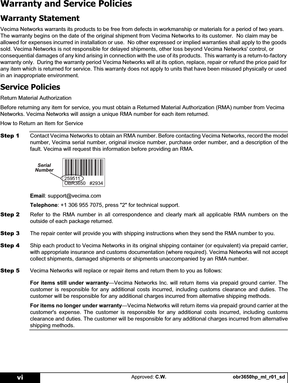 obr3650hp_ml_r01_sdApproved: C.W.viWarranty and Service PoliciesWarranty StatementVecima Networks warrants its products to be free from defects in workmanship or materials for a period of two years.  The warranty begins on the date of the original shipment from Vecima Networks to its customer.  No claim may be allowed for expenses incurred in installation or use.  No other expressed or implied warranties shall apply to the goods sold. Vecima Networks is not responsible for delayed shipments, other loss beyond Vecima Networks&apos; control, or consequential damages of any kind arising in connection with the use of its products.  This warranty is a return-to-factory warranty only.  During the warranty period Vecima Networks will at its option, replace, repair or refund the price paid for any item which is returned for service. This warranty does not apply to units that have been misused physically or used in an inappropriate environment.Service PoliciesReturn Material AuthorizationBefore returning any item for service, you must obtain a Returned Material Authorization (RMA) number from Vecima Networks. Vecima Networks will assign a unique RMA number for each item returned. How to Return an Item for ServiceStep 1 Contact Vecima Networks to obtain an RMA number. Before contacting Vecima Networks, record the modelnumber, Vecima serial number, original invoice number, purchase order number, and a description of thefault. Vecima will request this information before providing an RMA.Email: support@vecima.comTelephone: +1 306 955 7075, press &quot;2&quot; for technical support.Step 2 Refer to the RMA number in all correspondence and clearly mark all applicable RMA numbers on theoutside of each package returned.Step 3 The repair center will provide you with shipping instructions when they send the RMA number to you.Step 4 Ship each product to Vecima Networks in its original shipping container (or equivalent) via prepaid carrier,with appropriate insurance and customs documentation (where required). Vecima Networks will not acceptcollect shipments, damaged shipments or shipments unaccompanied by an RMA number.Step 5 Vecima Networks will replace or repair items and return them to you as follows:For items still under warranty—Vecima Networks Inc. will return items via prepaid ground carrier. Thecustomer is responsible for any additional costs incurred, including customs clearance and duties. Thecustomer will be responsible for any additional charges incurred from alternative shipping methods.For items no longer under warranty—Vecima Networks will return items via prepaid ground carrier at thecustomer&apos;s expense. The customer is responsible for any additional costs incurred, including customsclearance and duties. The customer will be responsible for any additional charges incurred from alternativeshipping methods.2%56HULDO1XPEHU