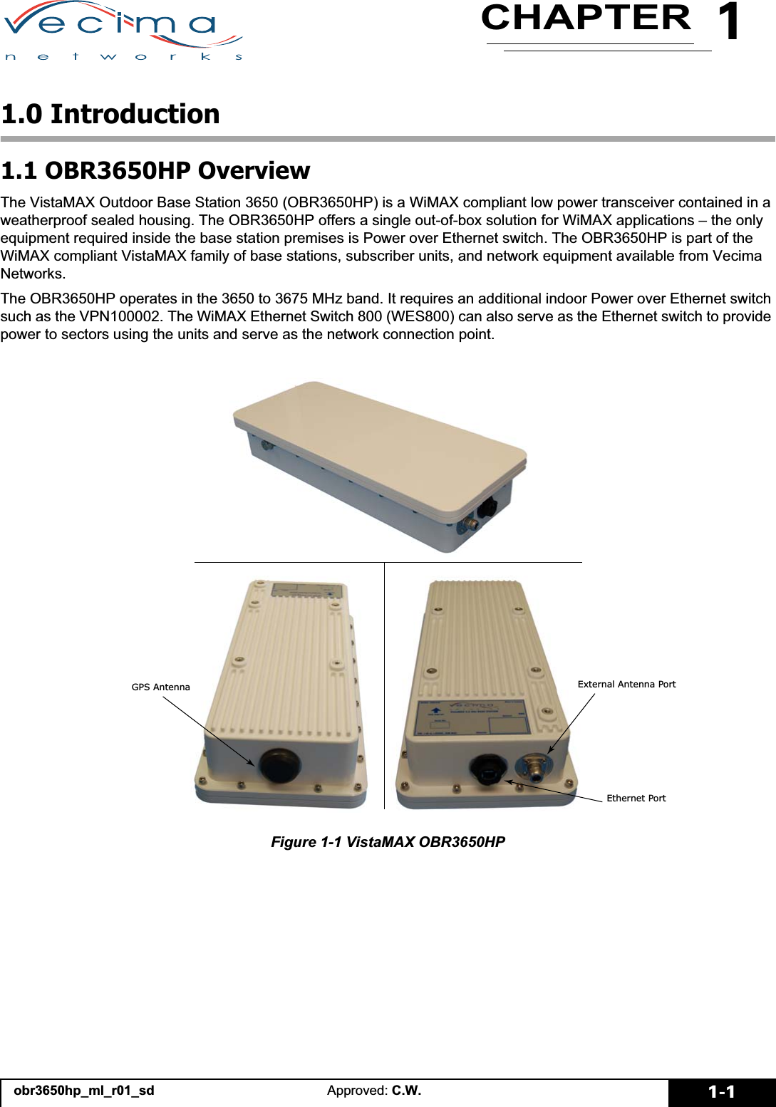 1CHAPTERobr3650hp_ml_r01_sd Approved: C.W. 1-11.0 Introduction1.1 OBR3650HP OverviewThe VistaMAX Outdoor Base Station 3650 (OBR3650HP) is a WiMAX compliant low power transceiver contained in a weatherproof sealed housing. The OBR3650HP offers a single out-of-box solution for WiMAX applications – the only equipment required inside the base station premises is Power over Ethernet switch. The OBR3650HP is part of the WiMAX compliant VistaMAX family of base stations, subscriber units, and network equipment available from Vecima Networks.The OBR3650HP operates in the 3650 to 3675 MHz band. It requires an additional indoor Power over Ethernet switch such as the VPN100002. The WiMAX Ethernet Switch 800 (WES800) can also serve as the Ethernet switch to provide power to sectors using the units and serve as the network connection point.Figure 1-1 VistaMAX OBR3650HP*36$QWHQQD(WKHUQHW3RUW([WHUQDO$QWHQQD3RUW
