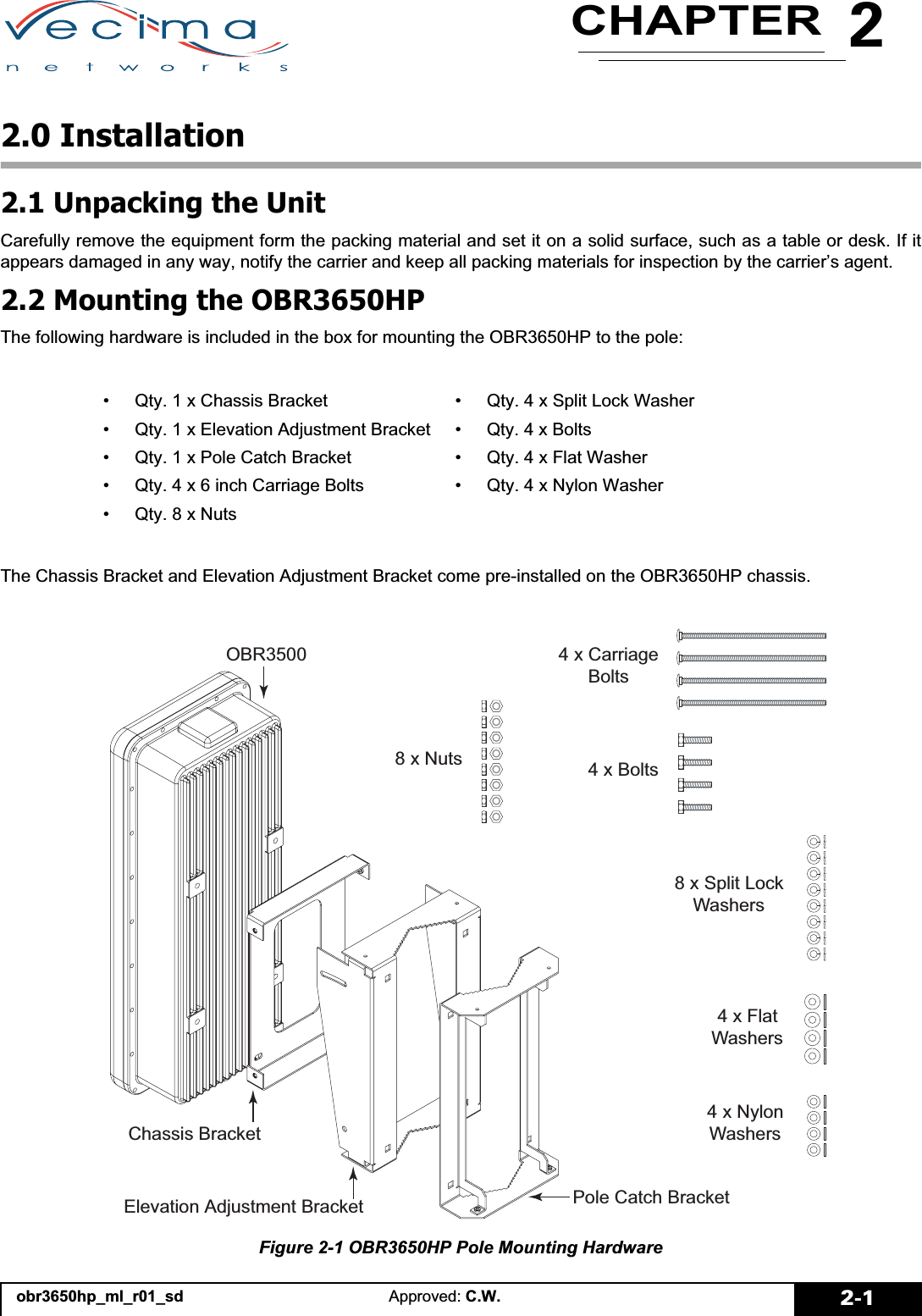 2CHAPTERobr3650hp_ml_r01_sd Approved: C.W. 2-12.0 Installation2.1 Unpacking the UnitCarefully remove the equipment form the packing material and set it on a solid surface, such as a table or desk. If itappears damaged in any way, notify the carrier and keep all packing materials for inspection by the carrier’s agent.2.2 Mounting the OBR3650HPThe following hardware is included in the box for mounting the OBR3650HP to the pole:The Chassis Bracket and Elevation Adjustment Bracket come pre-installed on the OBR3650HP chassis.Figure 2-1 OBR3650HP Pole Mounting Hardware• Qty. 1 x Chassis Bracket • Qty. 4 x Split Lock Washer• Qty. 1 x Elevation Adjustment Bracket • Qty. 4 x Bolts• Qty. 1 x Pole Catch Bracket  • Qty. 4 x Flat Washer• Qty. 4 x 6 inch Carriage Bolts • Qty. 4 x Nylon Washer• Qty. 8 x Nuts&amp;KDVVLV%UDFNHW(OHYDWLRQ$GMXVWPHQW%UDFNHW 3ROH&amp;DWFK%UDFNHW2%5 [&amp;DUULDJH%ROWV[1XWV[6SOLW/RFN:DVKHUV[)ODW:DVKHUV[1\ORQ:DVKHUV[%ROWV