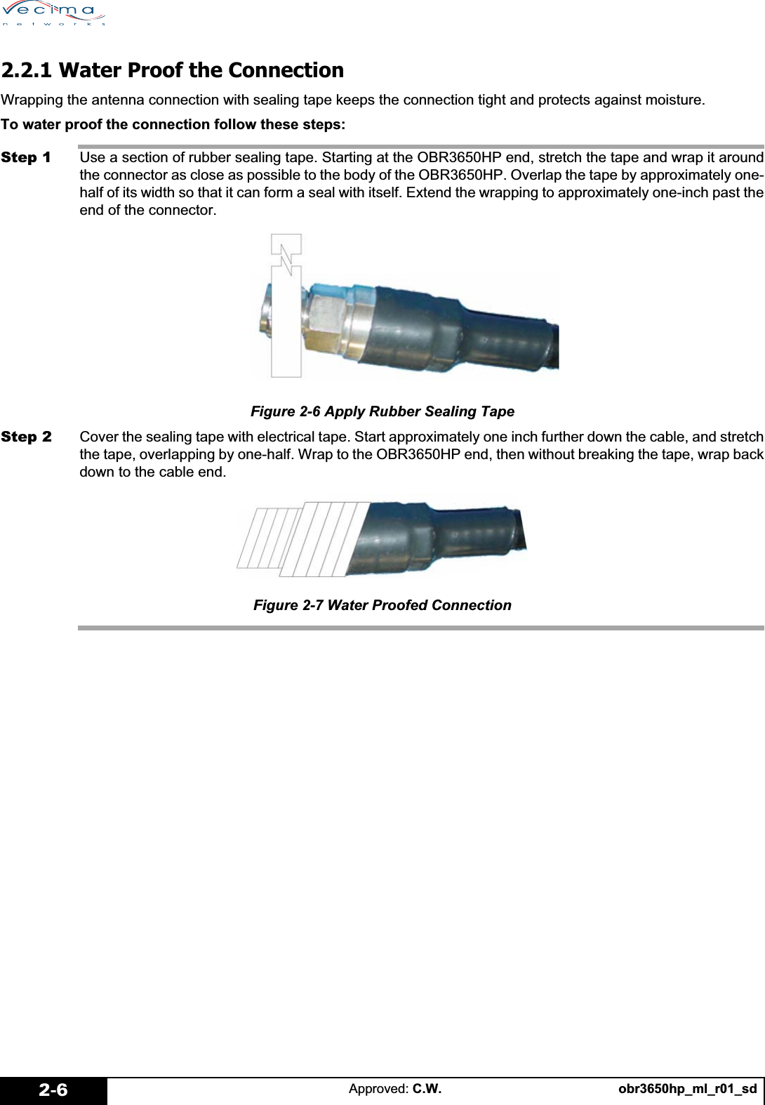 obr3650hp_ml_r01_sdApproved: C.W.2-62.2.1 Water Proof the ConnectionWrapping the antenna connection with sealing tape keeps the connection tight and protects against moisture.To water proof the connection follow these steps:Step 1 Use a section of rubber sealing tape. Starting at the OBR3650HP end, stretch the tape and wrap it aroundthe connector as close as possible to the body of the OBR3650HP. Overlap the tape by approximately one-half of its width so that it can form a seal with itself. Extend the wrapping to approximately one-inch past theend of the connector.Figure 2-6 Apply Rubber Sealing TapeStep 2 Cover the sealing tape with electrical tape. Start approximately one inch further down the cable, and stretchthe tape, overlapping by one-half. Wrap to the OBR3650HP end, then without breaking the tape, wrap backdown to the cable end.Figure 2-7 Water Proofed Connection