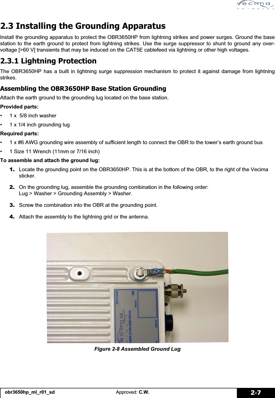 obr3650hp_ml_r01_sd Approved: C.W. 2-72.3 Installing the Grounding ApparatusInstall the grounding apparatus to protect the OBR3650HP from lightning strikes and power surges. Ground the basestation to the earth ground to protect from lightning strikes. Use the surge suppressor to shunt to ground any over-voltage [&gt;60 V] transients that may be induced on the CAT5E cablefeed via lightning or other high voltages. 2.3.1 Lightning ProtectionThe OBR3650HP has a built in lightning surge suppression mechanism to protect it against damage from lightningstrikes.Assembling the OBR3650HP Base Station GroundingAttach the earth ground to the grounding lug located on the base station.Provided parts:• 1 x  5/8 inch washer• 1 x 1/4 inch grounding lugRequired parts:• 1 x #6 AWG grounding wire assembly of sufficient length to connect the OBR to the tower’s earth ground bus• 1 Size 11 Wrench (11mm or 7/16 inch)To assemble and attach the ground lug:1. Locate the grounding point on the OBR3650HP. This is at the bottom of the OBR, to the right of the Vecima sticker.2. On the grounding lug, assemble the grounding combination in the following order: Lug &gt; Washer &gt; Grounding Assembly &gt; Washer.3. Screw the combination into the OBR at the grounding point.4. Attach the assembly to the lightning grid or the antenna.Figure 2-8 Assembled Ground Lug