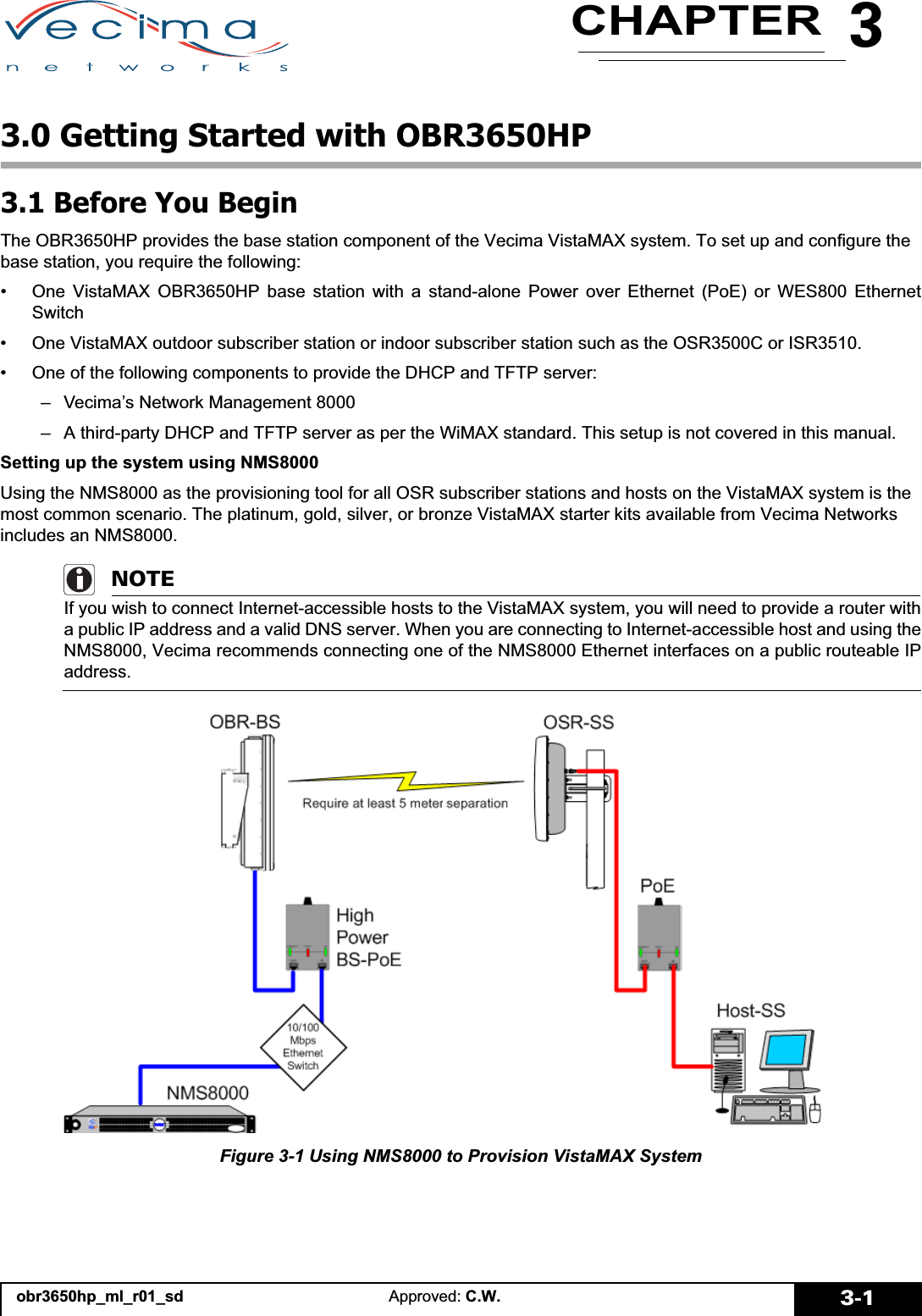 3CHAPTERobr3650hp_ml_r01_sd Approved: C.W. 3-13.0 Getting Started with OBR3650HP3.1 Before You BeginThe OBR3650HP provides the base station component of the Vecima VistaMAX system. To set up and configure the base station, you require the following:• One VistaMAX OBR3650HP base station with a stand-alone Power over Ethernet (PoE) or WES800 EthernetSwitch• One VistaMAX outdoor subscriber station or indoor subscriber station such as the OSR3500C or ISR3510.• One of the following components to provide the DHCP and TFTP server:– Vecima’s Network Management 8000– A third-party DHCP and TFTP server as per the WiMAX standard. This setup is not covered in this manual.Setting up the system using NMS8000Using the NMS8000 as the provisioning tool for all OSR subscriber stations and hosts on the VistaMAX system is the most common scenario. The platinum, gold, silver, or bronze VistaMAX starter kits available from Vecima Networks includes an NMS8000.NOTEIf you wish to connect Internet-accessible hosts to the VistaMAX system, you will need to provide a router witha public IP address and a valid DNS server. When you are connecting to Internet-accessible host and using theNMS8000, Vecima recommends connecting one of the NMS8000 Ethernet interfaces on a public routeable IPaddress.Figure 3-1 Using NMS8000 to Provision VistaMAX System