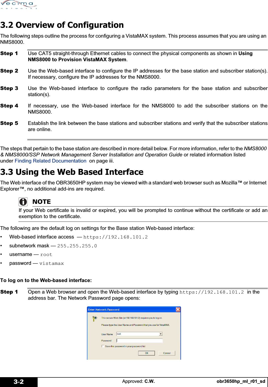obr3650hp_ml_r01_sdApproved: C.W.3-23.2 Overview of ConfigurationThe following steps outline the process for configuring a VistaMAX system. This process assumes that you are using an NMS8000.Step 1 Use CAT5 straight-through Ethernet cables to connect the physical components as shown in Using NMS8000 to Provision VistaMAX System.Step 2 Use the Web-based interface to configure the IP addresses for the base station and subscriber station(s).If necessary, configure the IP addresses for the NMS8000.Step 3 Use the Web-based interface to configure the radio parameters for the base station and subscriberstation(s).Step 4 If necessary, use the Web-based interface for the NMS8000 to add the subscriber stations on theNMS8000.Step 5 Establish the link between the base stations and subscriber stations and verify that the subscriber stationsare online.The steps that pertain to the base station are described in more detail below. For more information, refer to the NMS8000 &amp; NMS8000/SSP Network Management Server Installation and Operation Guide or related information listed under Finding Related Documentation  on page iii.3.3 Using the Web Based InterfaceThe Web interface of the OBR3650HP system may be viewed with a standard web browser such as Mozilla™ or Internet Explorer™, no additional add-ins are required.NOTEIf your Web certificate is invalid or expired, you will be prompted to continue without the certificate or add anexemption to the certificate.The following are the default log on settings for the Base station Web-based interface:• Web-based interface access  — https://192.168.101.2• subnetwork mask — 255.255.255.0•username — root• password — vistamaxTo log on to the Web-based interface:Step 1 Open a Web browser and open the Web-based interface by typing https://192.168.101.2 in the address bar. The Network Password page opens: