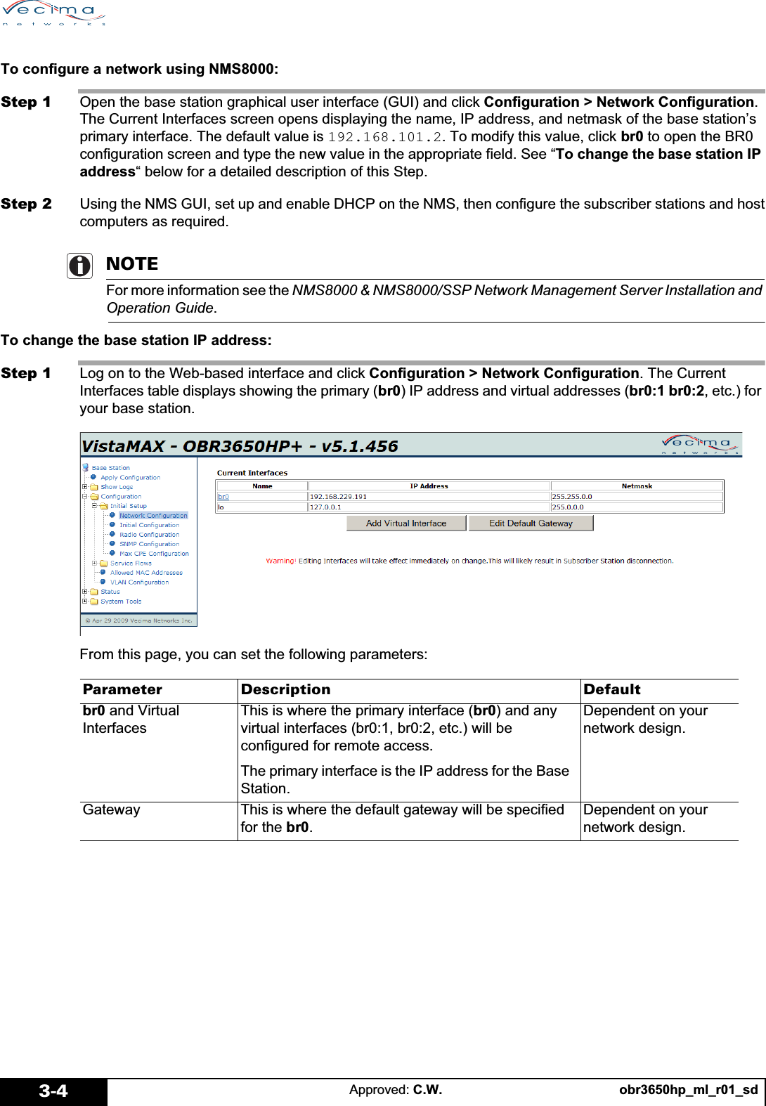 obr3650hp_ml_r01_sdApproved: C.W.3-4To configure a network using NMS8000:Step 1 Open the base station graphical user interface (GUI) and click Configuration &gt; Network Configuration.The Current Interfaces screen opens displaying the name, IP address, and netmask of the base station’s primary interface. The default value is 192.168.101.2. To modify this value, click br0 to open the BR0 configuration screen and type the new value in the appropriate field. See “To change the base station IP address“ below for a detailed description of this Step.Step 2 Using the NMS GUI, set up and enable DHCP on the NMS, then configure the subscriber stations and hostcomputers as required. NOTEFor more information see the NMS8000 &amp; NMS8000/SSP Network Management Server Installation and Operation Guide.To change the base station IP address:Step 1 Log on to the Web-based interface and click Configuration &gt; Network Configuration. The Current Interfaces table displays showing the primary (br0) IP address and virtual addresses (br0:1 br0:2, etc.) for your base station.From this page, you can set the following parameters:Parameter Description Defaultbr0 and Virtual InterfacesThis is where the primary interface (br0) and any virtual interfaces (br0:1, br0:2, etc.) will be configured for remote access.The primary interface is the IP address for the Base Station.Dependent on your network design.Gateway This is where the default gateway will be specified for the br0.Dependent on your network design.