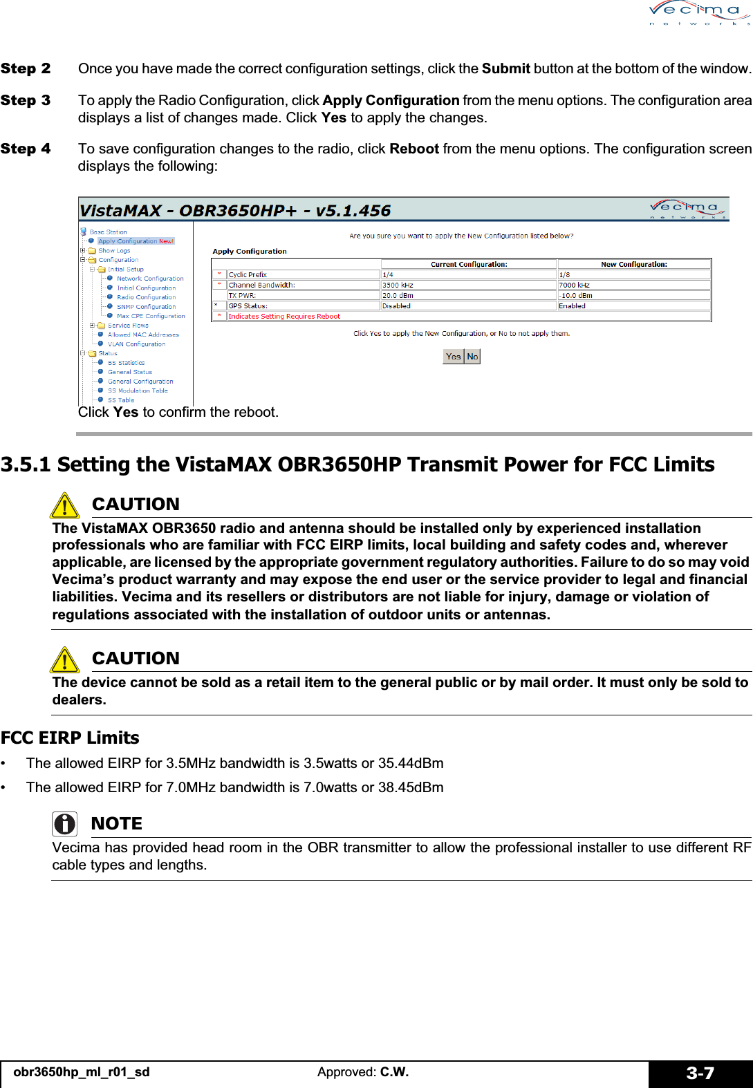 obr3650hp_ml_r01_sd Approved: C.W. 3-7Step 2 Once you have made the correct configuration settings, click the Submit button at the bottom of the window.Step 3 To apply the Radio Configuration, click Apply Configuration from the menu options. The configuration areadisplays a list of changes made. Click Yes to apply the changes.Step 4 To save configuration changes to the radio, click Reboot from the menu options. The configuration screendisplays the following:Click Yes to confirm the reboot.3.5.1 Setting the VistaMAX OBR3650HP Transmit Power for FCC LimitsCAUTIONThe VistaMAX OBR3650 radio and antenna should be installed only by experienced installation professionals who are familiar with FCC EIRP limits, local building and safety codes and, wherever applicable, are licensed by the appropriate government regulatory authorities. Failure to do so may void Vecima’s product warranty and may expose the end user or the service provider to legal and financial liabilities. Vecima and its resellers or distributors are not liable for injury, damage or violation of regulations associated with the installation of outdoor units or antennas.CAUTIONThe device cannot be sold as a retail item to the general public or by mail order. It must only be sold to dealers.FCC EIRP Limits• The allowed EIRP for 3.5MHz bandwidth is 3.5watts or 35.44dBm• The allowed EIRP for 7.0MHz bandwidth is 7.0watts or 38.45dBmNOTEVecima has provided head room in the OBR transmitter to allow the professional installer to use different RFcable types and lengths. 