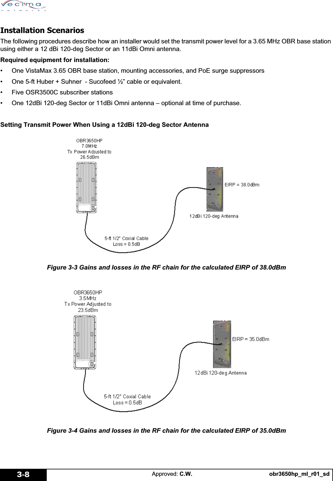 obr3650hp_ml_r01_sdApproved: C.W.3-8Installation ScenariosThe following procedures describe how an installer would set the transmit power level for a 3.65 MHz OBR base station using either a 12 dBi 120-deg Sector or an 11dBi Omni antenna.Required equipment for installation:• One VistaMax 3.65 OBR base station, mounting accessories, and PoE surge suppressors• One 5-ft Huber + Suhner  - Sucofeed ½” cable or equivalent.• Five OSR3500C subscriber stations• One 12dBi 120-deg Sector or 11dBi Omni antenna – optional at time of purchase.Setting Transmit Power When Using a 12dBi 120-deg Sector AntennaFigure 3-3 Gains and losses in the RF chain for the calculated EIRP of 38.0dBmFigure 3-4 Gains and losses in the RF chain for the calculated EIRP of 35.0dBm