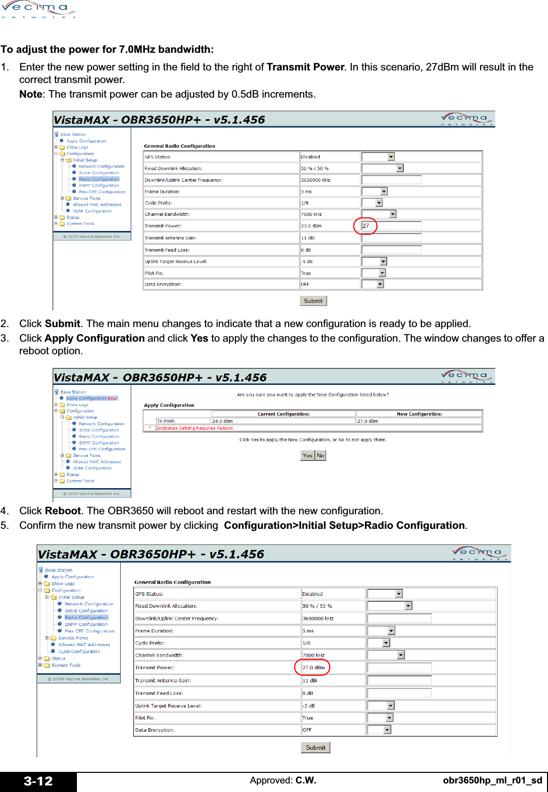 obr3650hp_ml_r01_sdApproved: C.W.3-12To adjust the power for 7.0MHz bandwidth:1. Enter the new power setting in the field to the right of Transmit Power. In this scenario, 27dBm will result in the correct transmit power.Note: The transmit power can be adjusted by 0.5dB increments.2. Click Submit. The main menu changes to indicate that a new configuration is ready to be applied.3. Click Apply Configuration and click Yes to apply the changes to the configuration. The window changes to offer a reboot option.4. Click Reboot. The OBR3650 will reboot and restart with the new configuration.5. Confirm the new transmit power by clicking  Configuration&gt;Initial Setup&gt;Radio Configuration.