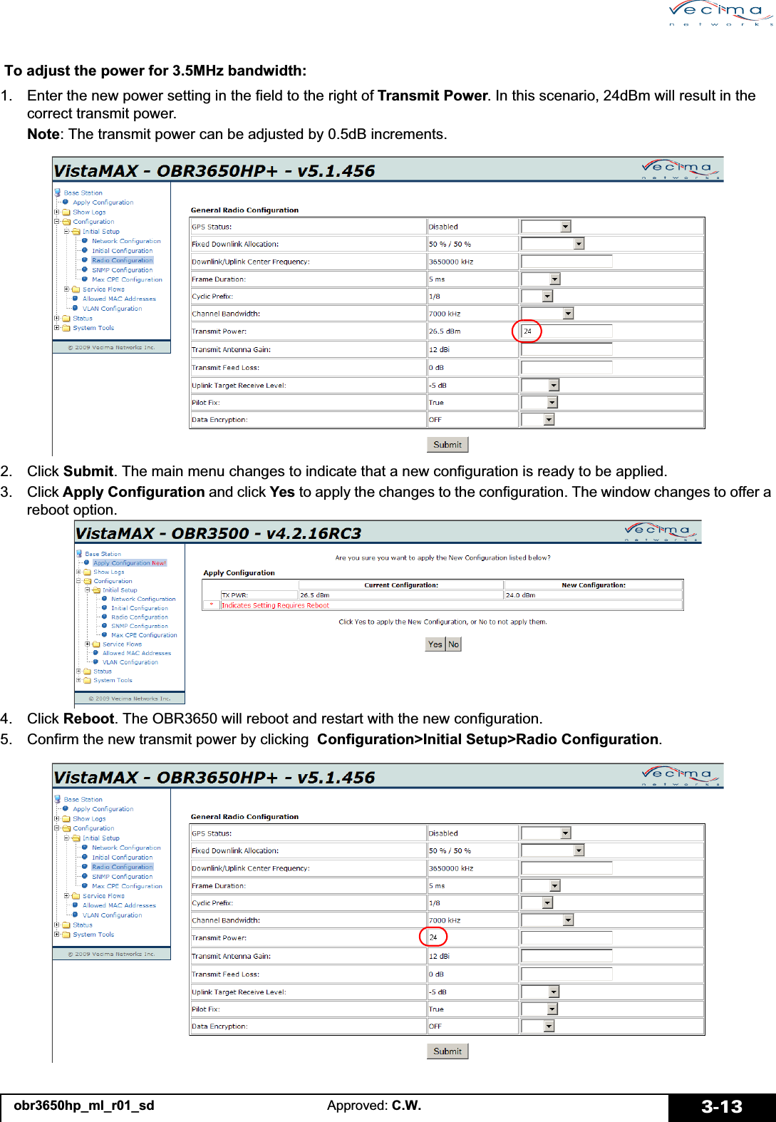 obr3650hp_ml_r01_sd Approved: C.W. 3-13To adjust the power for 3.5MHz bandwidth:1. Enter the new power setting in the field to the right of Transmit Power. In this scenario, 24dBm will result in the correct transmit power.Note: The transmit power can be adjusted by 0.5dB increments.2. Click Submit. The main menu changes to indicate that a new configuration is ready to be applied.3. Click Apply Configuration and click Yes to apply the changes to the configuration. The window changes to offer a reboot option.4. Click Reboot. The OBR3650 will reboot and restart with the new configuration.5. Confirm the new transmit power by clicking  Configuration&gt;Initial Setup&gt;Radio Configuration.