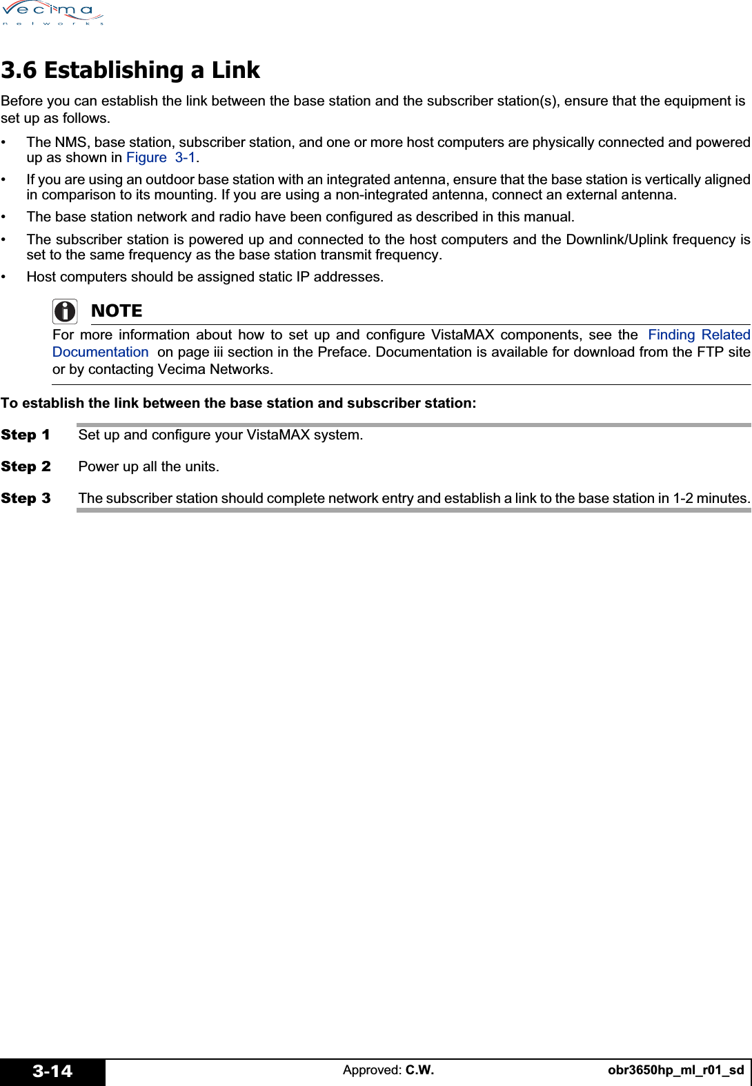 obr3650hp_ml_r01_sdApproved: C.W.3-143.6 Establishing a LinkBefore you can establish the link between the base station and the subscriber station(s), ensure that the equipment is set up as follows.• The NMS, base station, subscriber station, and one or more host computers are physically connected and poweredup as shown in Figure 3-1.• If you are using an outdoor base station with an integrated antenna, ensure that the base station is vertically alignedin comparison to its mounting. If you are using a non-integrated antenna, connect an external antenna.• The base station network and radio have been configured as described in this manual.• The subscriber station is powered up and connected to the host computers and the Downlink/Uplink frequency isset to the same frequency as the base station transmit frequency.• Host computers should be assigned static IP addresses. NOTEFor more information about how to set up and configure VistaMAX components, see the  Finding RelatedDocumentation  on page iii section in the Preface. Documentation is available for download from the FTP siteor by contacting Vecima Networks.To establish the link between the base station and subscriber station:Step 1 Set up and configure your VistaMAX system.Step 2 Power up all the units.Step 3 The subscriber station should complete network entry and establish a link to the base station in 1-2 minutes.
