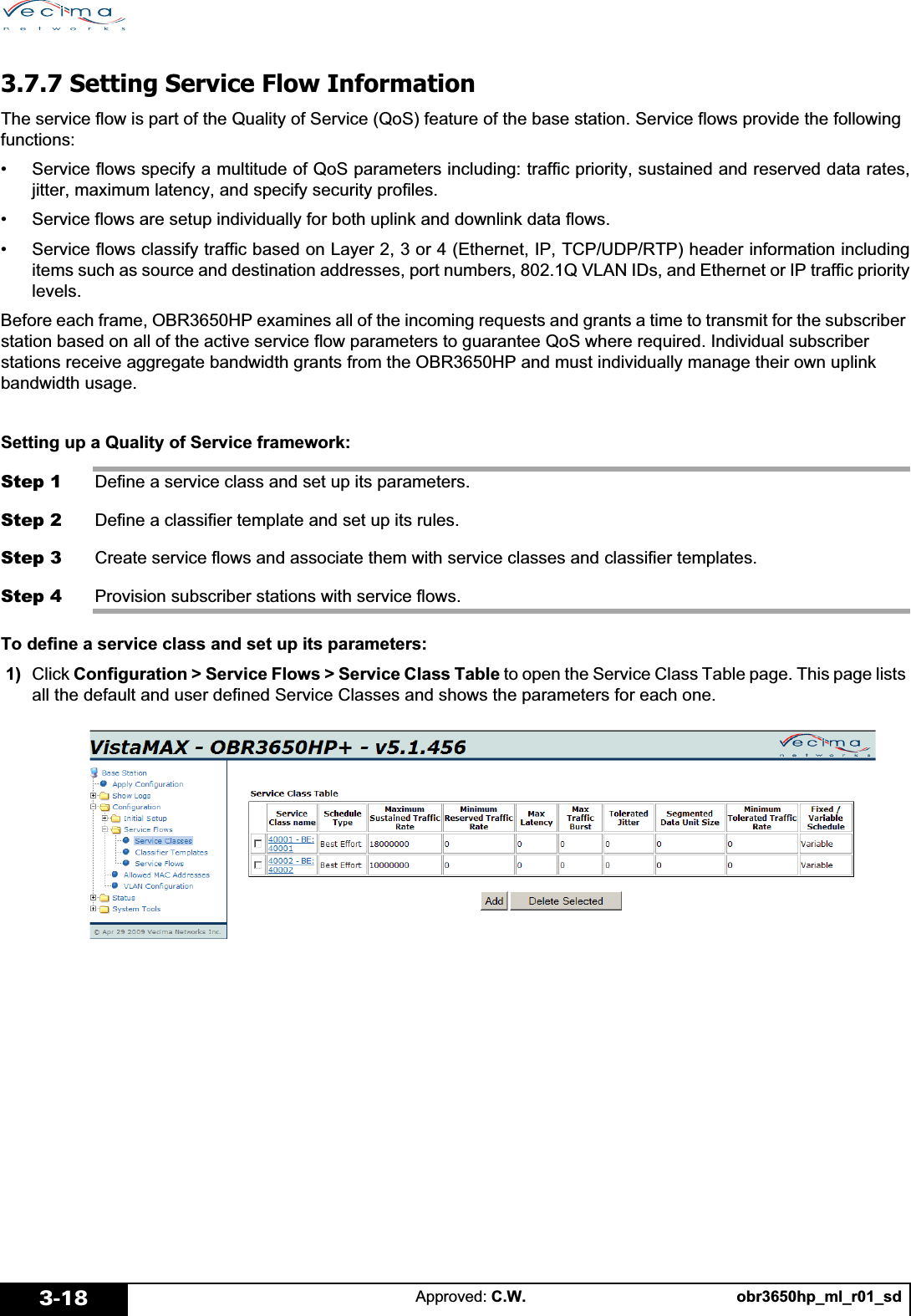 obr3650hp_ml_r01_sdApproved: C.W.3-183.7.7 Setting Service Flow InformationThe service flow is part of the Quality of Service (QoS) feature of the base station. Service flows provide the following functions:• Service flows specify a multitude of QoS parameters including: traffic priority, sustained and reserved data rates,jitter, maximum latency, and specify security profiles.• Service flows are setup individually for both uplink and downlink data flows.• Service flows classify traffic based on Layer 2, 3 or 4 (Ethernet, IP, TCP/UDP/RTP) header information includingitems such as source and destination addresses, port numbers, 802.1Q VLAN IDs, and Ethernet or IP traffic prioritylevels.Before each frame, OBR3650HP examines all of the incoming requests and grants a time to transmit for the subscriber station based on all of the active service flow parameters to guarantee QoS where required. Individual subscriber stations receive aggregate bandwidth grants from the OBR3650HP and must individually manage their own uplink bandwidth usage.Setting up a Quality of Service framework:Step 1 Define a service class and set up its parameters.Step 2 Define a classifier template and set up its rules.Step 3 Create service flows and associate them with service classes and classifier templates.Step 4 Provision subscriber stations with service flows.To define a service class and set up its parameters: 1)  Click Configuration &gt; Service Flows &gt; Service Class Table to open the Service Class Table page. This page lists all the default and user defined Service Classes and shows the parameters for each one.