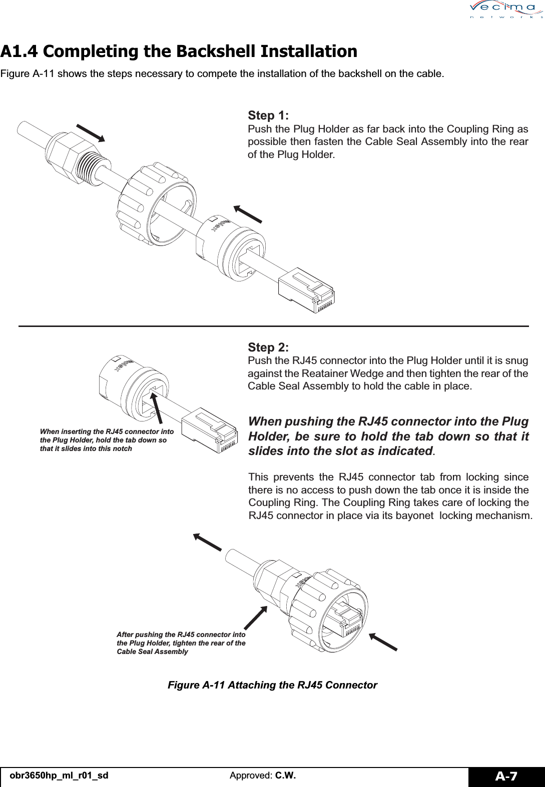 obr3650hp_ml_r01_sd Approved: C.W. A-7A1.4 Completing the Backshell InstallationFigure A-11 shows the steps necessary to compete the installation of the backshell on the cable.Figure A-11 Attaching the RJ45 Connector6WHS3XVKWKH3OXJ+ROGHUDVIDUEDFNLQWRWKH&amp;RXSOLQJ5LQJDVSRVVLEOHWKHQIDVWHQWKH&amp;DEOH6HDO$VVHPEO\LQWRWKHUHDURIWKH3OXJ+ROGHU$IWHUSXVKLQJWKH5-FRQQHFWRULQWRWKH3OXJ+ROGHUWLJKWHQWKHUHDURIWKH&amp;DEOH6HDO$VVHPEO\6WHS3XVKWKH5-FRQQHFWRULQWRWKH3OXJ+ROGHUXQWLOLWLVVQXJDJDLQVWWKH5HDWDLQHU:HGJHDQGWKHQWLJKWHQWKHUHDURIWKH&amp;DEOH6HDO$VVHPEO\WRKROGWKHFDEOHLQSODFH:KHQLQVHUWLQJWKH5-FRQQHFWRULQWRWKH3OXJ+ROGHUKROGWKHWDEGRZQVRWKDWLWVOLGHVLQWRWKLVQRWFK:KHQSXVKLQJWKH5-FRQQHFWRULQWRWKH3OXJ+ROGHUEHVXUHWRKROGWKHWDEGRZQVRWKDWLWVOLGHVLQWRWKHVORWDVLQGLFDWHG7KLV SUHYHQWV WKH 5- FRQQHFWRU WDE IURP ORFNLQJ VLQFHWKHUHLVQRDFFHVVWRSXVKGRZQWKHWDERQFHLWLVLQVLGHWKH&amp;RXSOLQJ5LQJ7KH&amp;RXSOLQJ5LQJWDNHVFDUHRIORFNLQJWKH5-FRQQHFWRULQSODFHYLDLWVED\RQHWORFNLQJPHFKDQLVP