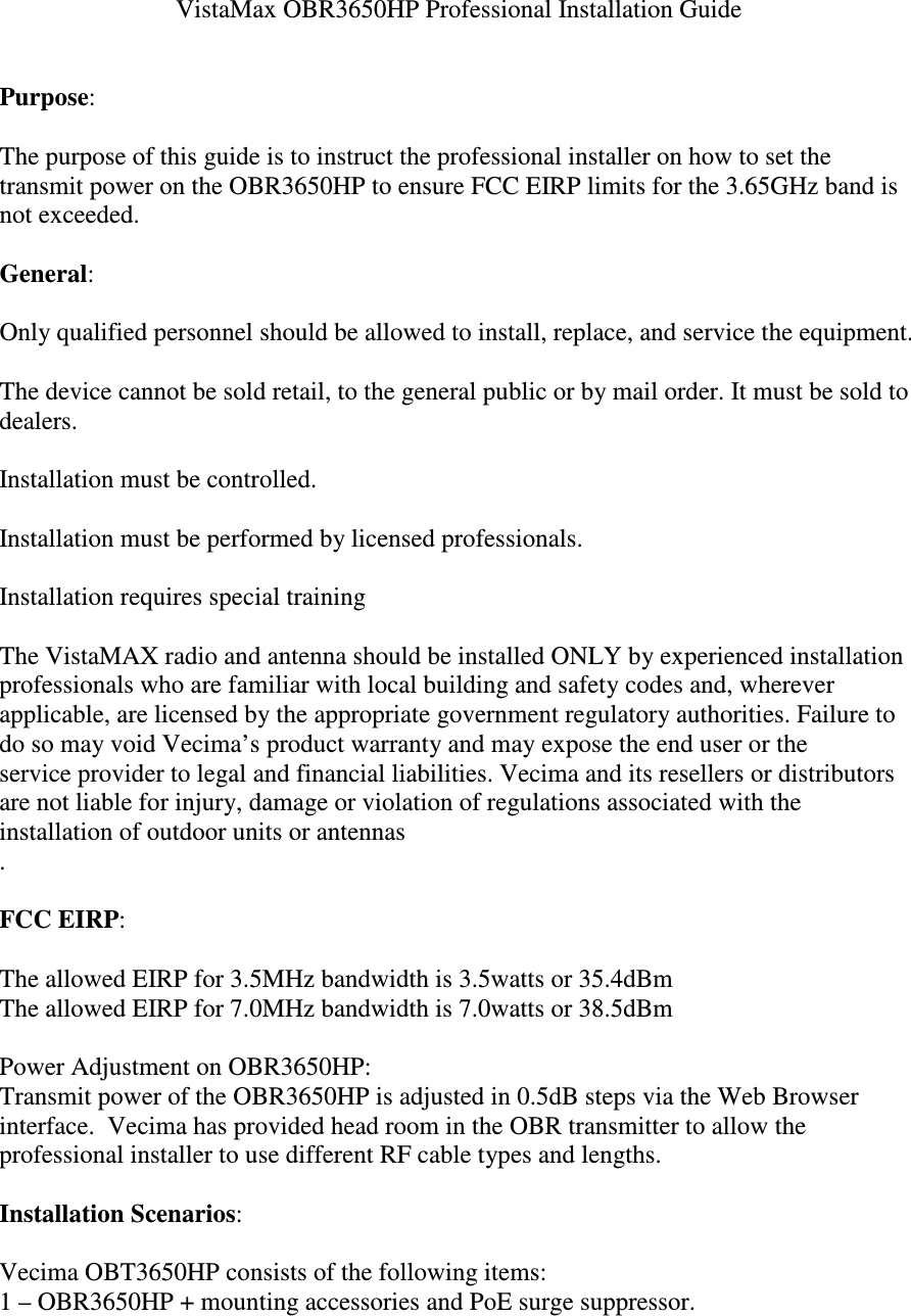 VistaMax OBR3650HP Professional Installation Guide Purpose: The purpose of this guide is to instruct the professional installer on how to set the transmit power on the OBR3650HP to ensure FCC EIRP limits for the 3.65GHz band is not exceeded. General: Only qualified personnel should be allowed to install, replace, and service the equipment. The device cannot be sold retail, to the general public or by mail order. It must be sold to dealers. Installation must be controlled. Installation must be performed by licensed professionals. Installation requires special training The VistaMAX radio and antenna should be installed ONLY by experienced installation professionals who are familiar with local building and safety codes and, wherever applicable, are licensed by the appropriate government regulatory authorities. Failure to do so may void Vecima’s product warranty and may expose the end user or the service provider to legal and financial liabilities. Vecima and its resellers or distributors are not liable for injury, damage or violation of regulations associated with the installation of outdoor units or antennas . FCC EIRP: The allowed EIRP for 3.5MHz bandwidth is 3.5watts or 35.4dBm The allowed EIRP for 7.0MHz bandwidth is 7.0watts or 38.5dBm Power Adjustment on OBR3650HP: Transmit power of the OBR3650HP is adjusted in 0.5dB steps via the Web Browser interface. Vecima has provided head room in the OBR transmitter to allow the professional installer to use different RF cable types and lengths. Installation Scenarios: Vecima OBT3650HP consists of the following items: 1 – OBR3650HP + mounting accessories and PoE surge suppressor.