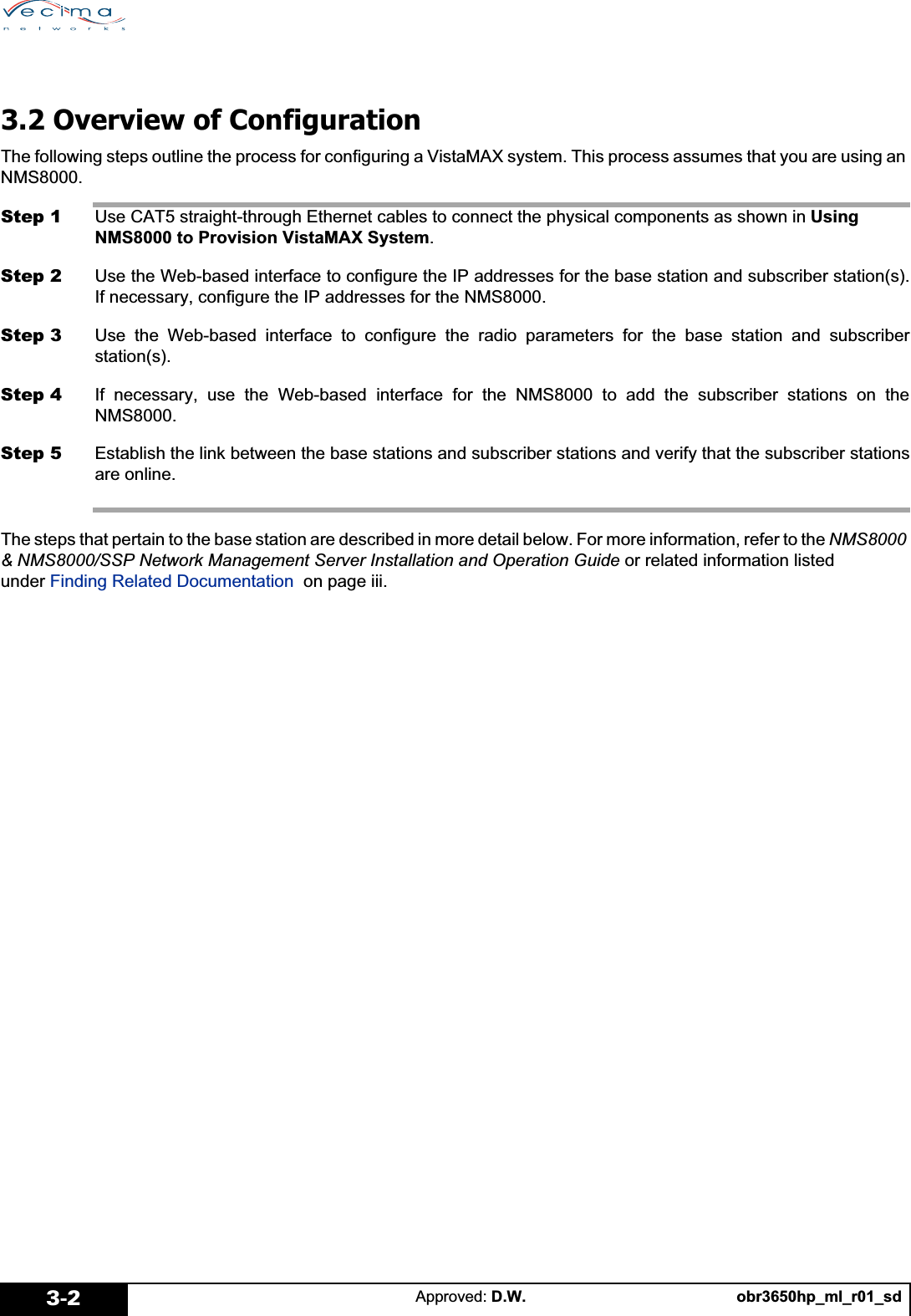 obr3650hp_ml_r01_sdApproved: D.W.3-23.2 Overview of ConfigurationThe following steps outline the process for configuring a VistaMAX system. This process assumes that you are using an NMS8000.Step 1 Use CAT5 straight-through Ethernet cables to connect the physical components as shown in Using NMS8000 to Provision VistaMAX System.Step 2 Use the Web-based interface to configure the IP addresses for the base station and subscriber station(s).If necessary, configure the IP addresses for the NMS8000.Step 3 Use the Web-based interface to configure the radio parameters for the base station and subscriberstation(s).Step 4 If necessary, use the Web-based interface for the NMS8000 to add the subscriber stations on theNMS8000.Step 5 Establish the link between the base stations and subscriber stations and verify that the subscriber stationsare online.The steps that pertain to the base station are described in more detail below. For more information, refer to the NMS8000 &amp; NMS8000/SSP Network Management Server Installation and Operation Guide or related information listed under Finding Related Documentation  on page iii.