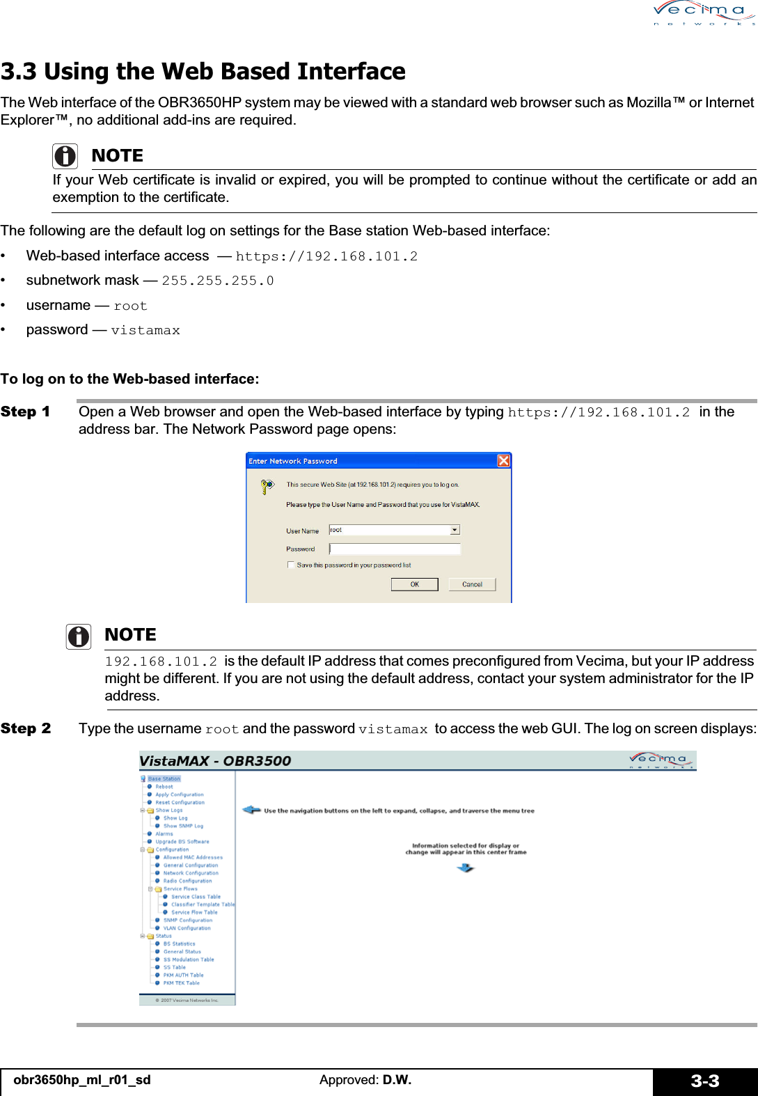 obr3650hp_ml_r01_sd Approved: D.W. 3-33.3 Using the Web Based InterfaceThe Web interface of the OBR3650HP system may be viewed with a standard web browser such as Mozilla™ or Internet Explorer™, no additional add-ins are required.NOTEIf your Web certificate is invalid or expired, you will be prompted to continue without the certificate or add anexemption to the certificate.The following are the default log on settings for the Base station Web-based interface:• Web-based interface access  — https://192.168.101.2• subnetwork mask — 255.255.255.0•username — root• password — vistamaxTo log on to the Web-based interface:Step 1 Open a Web browser and open the Web-based interface by typing https://192.168.101.2 in the address bar. The Network Password page opens:NOTE192.168.101.2 is the default IP address that comes preconfigured from Vecima, but your IP address might be different. If you are not using the default address, contact your system administrator for the IP address.Step 2 Type the username root and the password vistamax to access the web GUI. The log on screen displays: