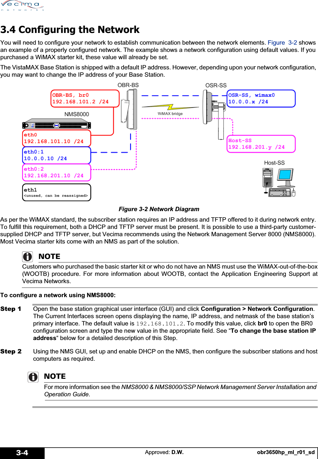 obr3650hp_ml_r01_sdApproved: D.W.3-43.4 Configuring the NetworkYou will need to configure your network to establish communication between the network elements. Figure 3-2 shows an example of a properly configured network. The example shows a network configuration using default values. If you purchased a WiMAX starter kit, these value will already be set.The VistaMAX Base Station is shipped with a default IP address. However, depending upon your network configuration, you may want to change the IP address of your Base Station. Figure 3-2 Network DiagramAs per the WiMAX standard, the subscriber station requires an IP address and TFTP offered to it during network entry. To fulfill this requirement, both a DHCP and TFTP server must be present. It is possible to use a third-party customer-supplied DHCP and TFTP server, but Vecima recommends using the Network Management Server 8000 (NMS8000). Most Vecima starter kits come with an NMS as part of the solution.NOTECustomers who purchased the basic starter kit or who do not have an NMS must use the WiMAX-out-of-the-box(WOOTB) procedure. For more information about WOOTB, contact the Application Engineering Support atVecima Networks.To configure a network using NMS8000:Step 1 Open the base station graphical user interface (GUI) and click Configuration &gt; Network Configuration.The Current Interfaces screen opens displaying the name, IP address, and netmask of the base station’s primary interface. The default value is 192.168.101.2. To modify this value, click br0 to open the BR0 configuration screen and type the new value in the appropriate field. See “To change the base station IP address“ below for a detailed description of this Step.Step 2 Using the NMS GUI, set up and enable DHCP on the NMS, then configure the subscriber stations and hostcomputers as required. NOTEFor more information see the NMS8000 &amp; NMS8000/SSP Network Management Server Installation and Operation Guide.