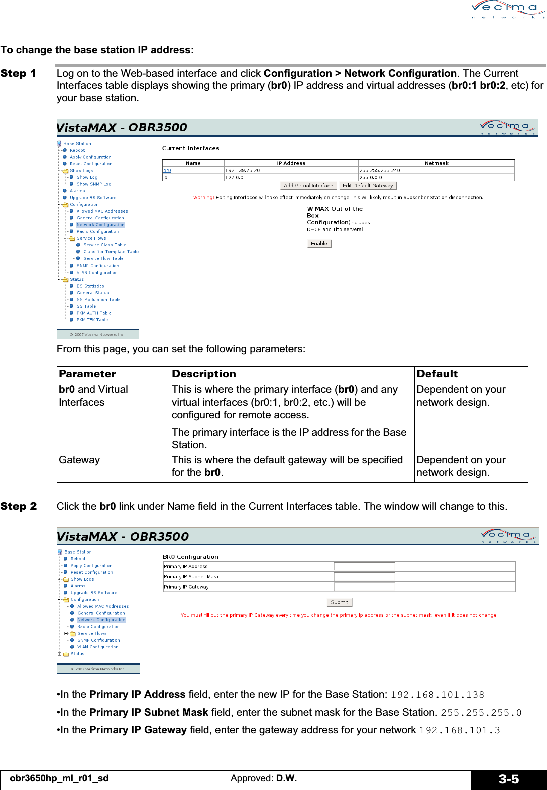 obr3650hp_ml_r01_sd Approved: D.W. 3-5To change the base station IP address:Step 1 Log on to the Web-based interface and click Configuration &gt; Network Configuration. The Current Interfaces table displays showing the primary (br0) IP address and virtual addresses (br0:1 br0:2, etc) for your base station.From this page, you can set the following parameters:Step 2 Click the br0 link under Name field in the Current Interfaces table. The window will change to this.•In the Primary IP Address field, enter the new IP for the Base Station: 192.168.101.138•In the Primary IP Subnet Mask field, enter the subnet mask for the Base Station. 255.255.255.0•In the Primary IP Gateway field, enter the gateway address for your network 192.168.101.3Parameter Description Defaultbr0 and Virtual InterfacesThis is where the primary interface (br0) and any virtual interfaces (br0:1, br0:2, etc.) will be configured for remote access.The primary interface is the IP address for the Base Station.Dependent on your network design.Gateway This is where the default gateway will be specified for the br0.Dependent on your network design.