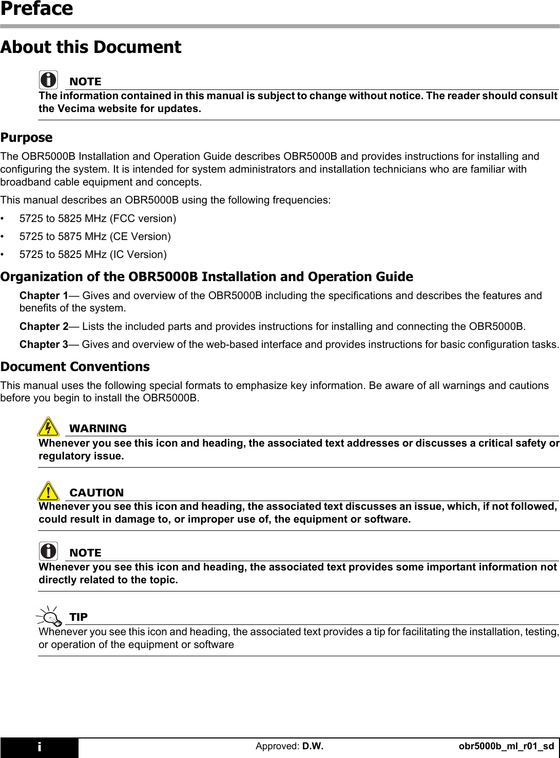 obr5000b_ml_r01_sdApproved: D.W.iPrefaceAbout this DocumentNOTEThe information contained in this manual is subject to change without notice. The reader should consult the Vecima website for updates.PurposeThe OBR5000B Installation and Operation Guide describes OBR5000B and provides instructions for installing and configuring the system. It is intended for system administrators and installation technicians who are familiar with broadband cable equipment and concepts.This manual describes an OBR5000B using the following frequencies:• 5725 to 5825 MHz (FCC version)• 5725 to 5875 MHz (CE Version)• 5725 to 5825 MHz (IC Version)Organization of the OBR5000B Installation and Operation GuideChapter 1— Gives and overview of the OBR5000B including the specifications and describes the features and benefits of the system.Chapter 2— Lists the included parts and provides instructions for installing and connecting the OBR5000B.Chapter 3— Gives and overview of the web-based interface and provides instructions for basic configuration tasks.Document ConventionsThis manual uses the following special formats to emphasize key information. Be aware of all warnings and cautions before you begin to install the OBR5000B.WARNINGWhenever you see this icon and heading, the associated text addresses or discusses a critical safety or regulatory issue.CAUTIONWhenever you see this icon and heading, the associated text discusses an issue, which, if not followed, could result in damage to, or improper use of, the equipment or software.NOTEWhenever you see this icon and heading, the associated text provides some important information not directly related to the topic.TIPWhenever you see this icon and heading, the associated text provides a tip for facilitating the installation, testing, or operation of the equipment or software