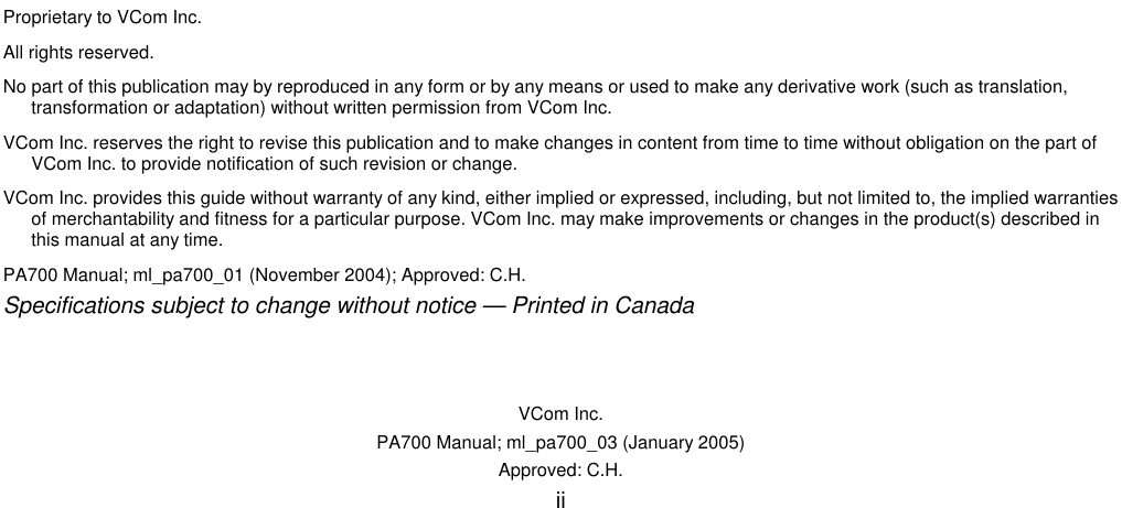    VCom Inc. PA700 Manual; ml_pa700_03 (January 2005) Approved: C.H. ii                                  Proprietary to VCom Inc. All rights reserved. No part of this publication may by reproduced in any form or by any means or used to make any derivative work (such as translation, transformation or adaptation) without written permission from VCom Inc. VCom Inc. reserves the right to revise this publication and to make changes in content from time to time without obligation on the part of VCom Inc. to provide notification of such revision or change. VCom Inc. provides this guide without warranty of any kind, either implied or expressed, including, but not limited to, the implied warranties of merchantability and fitness for a particular purpose. VCom Inc. may make improvements or changes in the product(s) described in this manual at any time. PA700 Manual; ml_pa700_01 (November 2004); Approved: C.H. Specifications subject to change without notice — Printed in Canada 