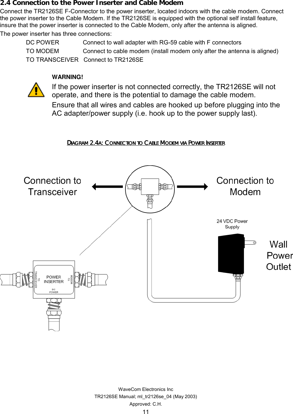   WaveCom Electronics Inc TR2126SE Manual; ml_tr2126se_04 (May 2003) Approved: C.H. 11 2.4 Connection to the Power Inserter and Cable Modem Connect the TR2126SE F-Connector to the power inserter, located indoors with the cable modem. Connect the power inserter to the Cable Modem. If the TR2126SE is equipped with the optional self install feature, insure that the power inserter is connected to the Cable Modem, only after the antenna is aligned.   The power inserter has three connections: DC POWER     Connect to wall adapter with RG-59 cable with F connectors TO MODEM     Connect to cable modem (install modem only after the antenna is aligned) TO TRANSCEIVER   Connect to TR2126SE       WARNING! If the power inserter is not connected correctly, the TR2126SE will not operate, and there is the potential to damage the cable modem.   Ensure that all wires and cables are hooked up before plugging into the AC adapter/power supply (i.e. hook up to the power supply last).     DDDDIAGRAM IAGRAM IAGRAM IAGRAM 2.42.42.42.4AAAA: C: C: C: CONNECTION TO ONNECTION TO ONNECTION TO ONNECTION TO CCCCABLE ABLE ABLE ABLE MMMMODEM VIA ODEM VIA ODEM VIA ODEM VIA PPPPOWER OWER OWER OWER IIIINSERTERNSERTERNSERTERNSERTER        