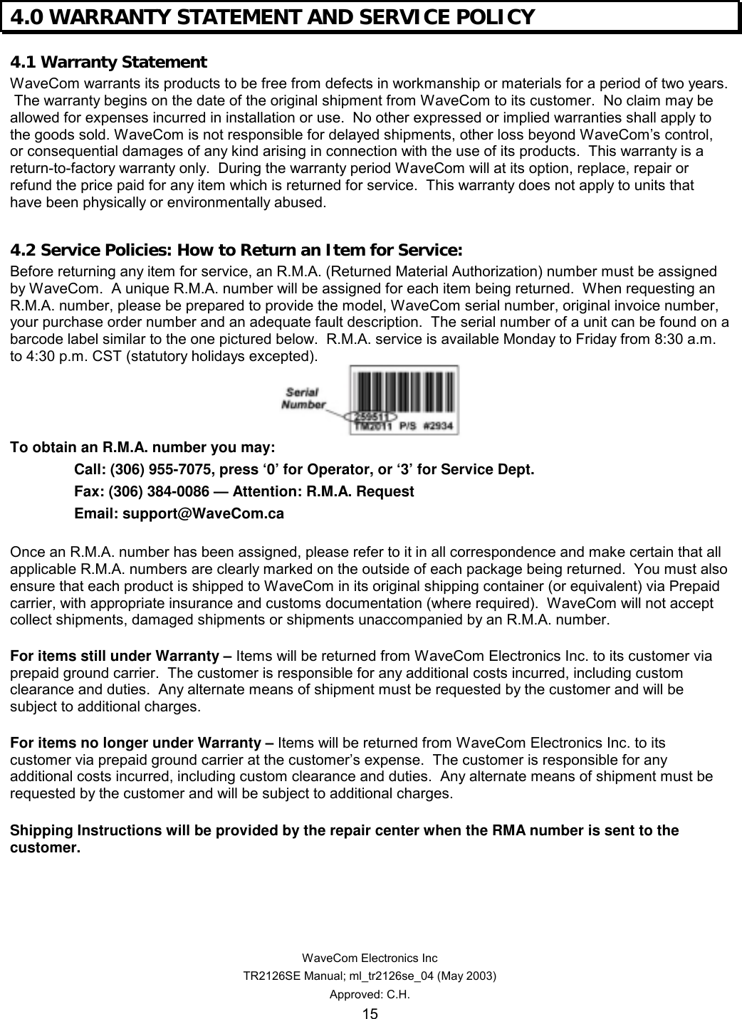   WaveCom Electronics Inc TR2126SE Manual; ml_tr2126se_04 (May 2003) Approved: C.H. 15 4.0 WARRANTY STATEMENT AND SERVICE POLICY   4.1 Warranty Statement WaveCom warrants its products to be free from defects in workmanship or materials for a period of two years.  The warranty begins on the date of the original shipment from WaveCom to its customer.  No claim may be allowed for expenses incurred in installation or use.  No other expressed or implied warranties shall apply to the goods sold. WaveCom is not responsible for delayed shipments, other loss beyond WaveCom’s control, or consequential damages of any kind arising in connection with the use of its products.  This warranty is a return-to-factory warranty only.  During the warranty period WaveCom will at its option, replace, repair or refund the price paid for any item which is returned for service.  This warranty does not apply to units that have been physically or environmentally abused.  4.2 Service Policies: How to Return an Item for Service: Before returning any item for service, an R.M.A. (Returned Material Authorization) number must be assigned by WaveCom.  A unique R.M.A. number will be assigned for each item being returned.  When requesting an R.M.A. number, please be prepared to provide the model, WaveCom serial number, original invoice number, your purchase order number and an adequate fault description.  The serial number of a unit can be found on a barcode label similar to the one pictured below.  R.M.A. service is available Monday to Friday from 8:30 a.m. to 4:30 p.m. CST (statutory holidays excepted).  To obtain an R.M.A. number you may:   Call: (306) 955-7075, press ‘0’ for Operator, or ‘3’ for Service Dept. Fax: (306) 384-0086 — Attention: R.M.A. Request Email: support@WaveCom.ca  Once an R.M.A. number has been assigned, please refer to it in all correspondence and make certain that all applicable R.M.A. numbers are clearly marked on the outside of each package being returned.  You must also ensure that each product is shipped to WaveCom in its original shipping container (or equivalent) via Prepaid carrier, with appropriate insurance and customs documentation (where required).  WaveCom will not accept collect shipments, damaged shipments or shipments unaccompanied by an R.M.A. number.  For items still under Warranty – Items will be returned from WaveCom Electronics Inc. to its customer via prepaid ground carrier.  The customer is responsible for any additional costs incurred, including custom clearance and duties.  Any alternate means of shipment must be requested by the customer and will be subject to additional charges.   For items no longer under Warranty – Items will be returned from WaveCom Electronics Inc. to its customer via prepaid ground carrier at the customer’s expense.  The customer is responsible for any additional costs incurred, including custom clearance and duties.  Any alternate means of shipment must be requested by the customer and will be subject to additional charges.  Shipping Instructions will be provided by the repair center when the RMA number is sent to the customer.  