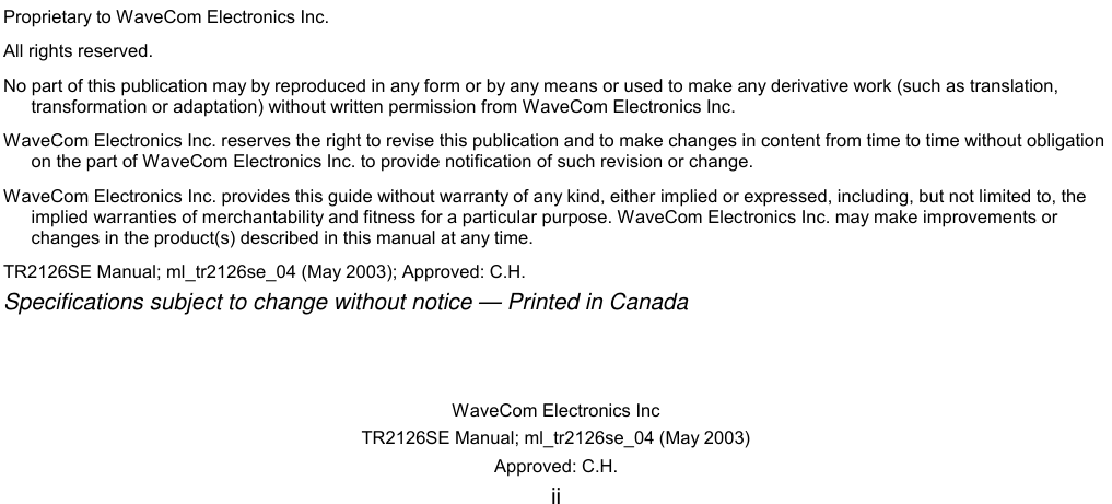   WaveCom Electronics Inc TR2126SE Manual; ml_tr2126se_04 (May 2003) Approved: C.H. ii                                  Proprietary to WaveCom Electronics Inc. All rights reserved. No part of this publication may by reproduced in any form or by any means or used to make any derivative work (such as translation, transformation or adaptation) without written permission from WaveCom Electronics Inc. WaveCom Electronics Inc. reserves the right to revise this publication and to make changes in content from time to time without obligation on the part of WaveCom Electronics Inc. to provide notification of such revision or change. WaveCom Electronics Inc. provides this guide without warranty of any kind, either implied or expressed, including, but not limited to, the implied warranties of merchantability and fitness for a particular purpose. WaveCom Electronics Inc. may make improvements or changes in the product(s) described in this manual at any time. TR2126SE Manual; ml_tr2126se_04 (May 2003); Approved: C.H. Specifications subject to change without notice — Printed in Canada  
