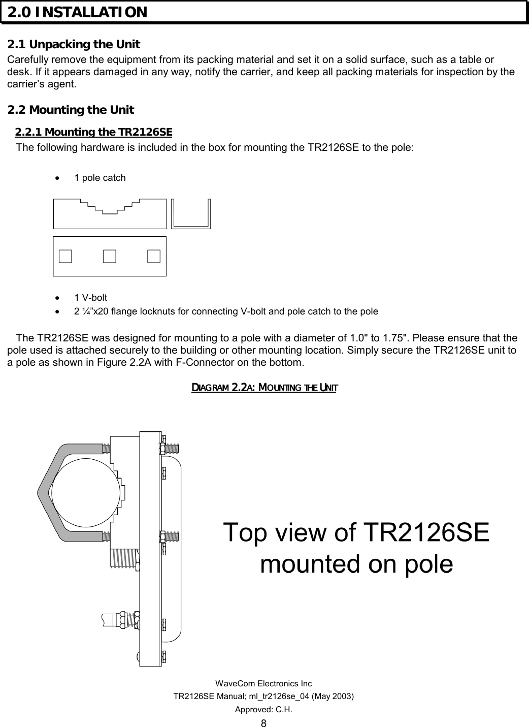   WaveCom Electronics Inc TR2126SE Manual; ml_tr2126se_04 (May 2003) Approved: C.H. 8 2.0 INSTALLATION  2.1 Unpacking the Unit  Carefully remove the equipment from its packing material and set it on a solid surface, such as a table or desk. If it appears damaged in any way, notify the carrier, and keep all packing materials for inspection by the carrier’s agent. 2.2 Mounting the Unit  2.2.1 Mounting the TR2126SE      The following hardware is included in the box for mounting the TR2126SE to the pole:  • 1 pole catch    • 1 V-bolt • 2 ¼”x20 flange locknuts for connecting V-bolt and pole catch to the pole      The TR2126SE was designed for mounting to a pole with a diameter of 1.0&quot; to 1.75&quot;. Please ensure that the pole used is attached securely to the building or other mounting location. Simply secure the TR2126SE unit to a pole as shown in Figure 2.2A with F-Connector on the bottom. DDDDIAGRAM IAGRAM IAGRAM IAGRAM 2.22.22.22.2AAAA: M: M: M: MOUNTING THE OUNTING THE OUNTING THE OUNTING THE UUUUNITNITNITNIT            