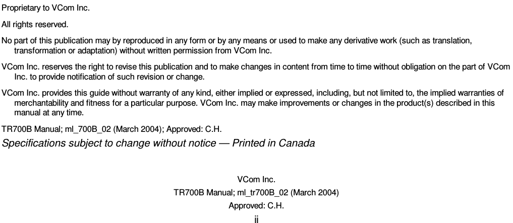    VCom Inc. TR700B Manual; ml_tr700B_02 (March 2004) Approved: C.H. ii                                  Proprietary to VCom Inc. All rights reserved. No part of this publication may by reproduced in any form or by any means or used to make any derivative work (such as translation, transformation or adaptation) without written permission from VCom Inc. VCom Inc. reserves the right to revise this publication and to make changes in content from time to time without obligation on the part of VCom Inc. to provide notification of such revision or change. VCom Inc. provides this guide without warranty of any kind, either implied or expressed, including, but not limited to, the implied warranties of merchantability and fitness for a particular purpose. VCom Inc. may make improvements or changes in the product(s) described in this manual at any time. TR700B Manual; ml_700B_02 (March 2004); Approved: C.H. Specifications subject to change without notice — Printed in Canada 