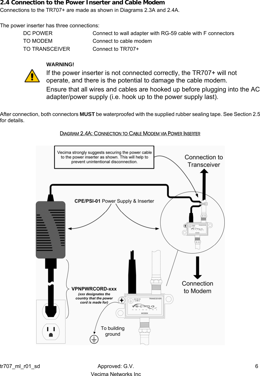 2.4 Connection to the Power Inserter and Cable Modem Connections to the TR707+ are made as shown in Diagrams 2.3A and 2.4A.  The power inserter has three connections:   DC POWER       Connect to wall adapter with RG-59 cable with F connectors TO MODEM       Connect to cable modem TO TRANSCEIVER  Connect to TR707+      WARNING! If the power inserter is not connected correctly, the TR707+ will not operate, and there is the potential to damage the cable modem.  Ensure that all wires and cables are hooked up before plugging into the AC adapter/power supply (i.e. hook up to the power supply last).  After connection, both connectors MUST be waterproofed with the supplied rubber sealing tape. See Section 2.5 for details. DIAGRAM 2.4A: CONNECTION TO CABLE MODEM VIA POWER INSERTER   tr707_ml_r01_sd Approved: G.V.  6   Vecima Networks Inc 