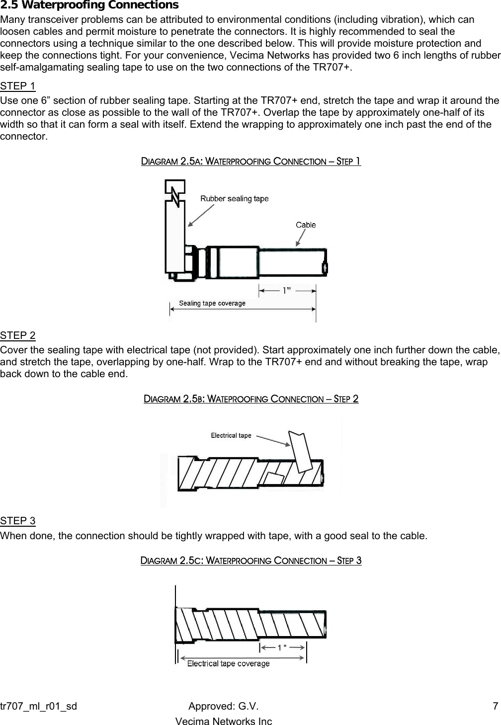 2.5 Waterproofing Connections Many transceiver problems can be attributed to environmental conditions (including vibration), which can loosen cables and permit moisture to penetrate the connectors. It is highly recommended to seal the connectors using a technique similar to the one described below. This will provide moisture protection and keep the connections tight. For your convenience, Vecima Networks has provided two 6 inch lengths of rubber self-amalgamating sealing tape to use on the two connections of the TR707+. STEP 1 Use one 6” section of rubber sealing tape. Starting at the TR707+ end, stretch the tape and wrap it around the connector as close as possible to the wall of the TR707+. Overlap the tape by approximately one-half of its width so that it can form a seal with itself. Extend the wrapping to approximately one inch past the end of the connector. DIAGRAM 2.5A: WATERPROOFING CONNECTION – STEP 1   STEP 2 Cover the sealing tape with electrical tape (not provided). Start approximately one inch further down the cable, and stretch the tape, overlapping by one-half. Wrap to the TR707+ end and without breaking the tape, wrap back down to the cable end. DIAGRAM 2.5B: WATEPROOFING CONNECTION – STEP 2  STEP 3 When done, the connection should be tightly wrapped with tape, with a good seal to the cable. DIAGRAM 2.5C: WATERPROOFING CONNECTION – STEP 3   tr707_ml_r01_sd Approved: G.V.  7   Vecima Networks Inc 