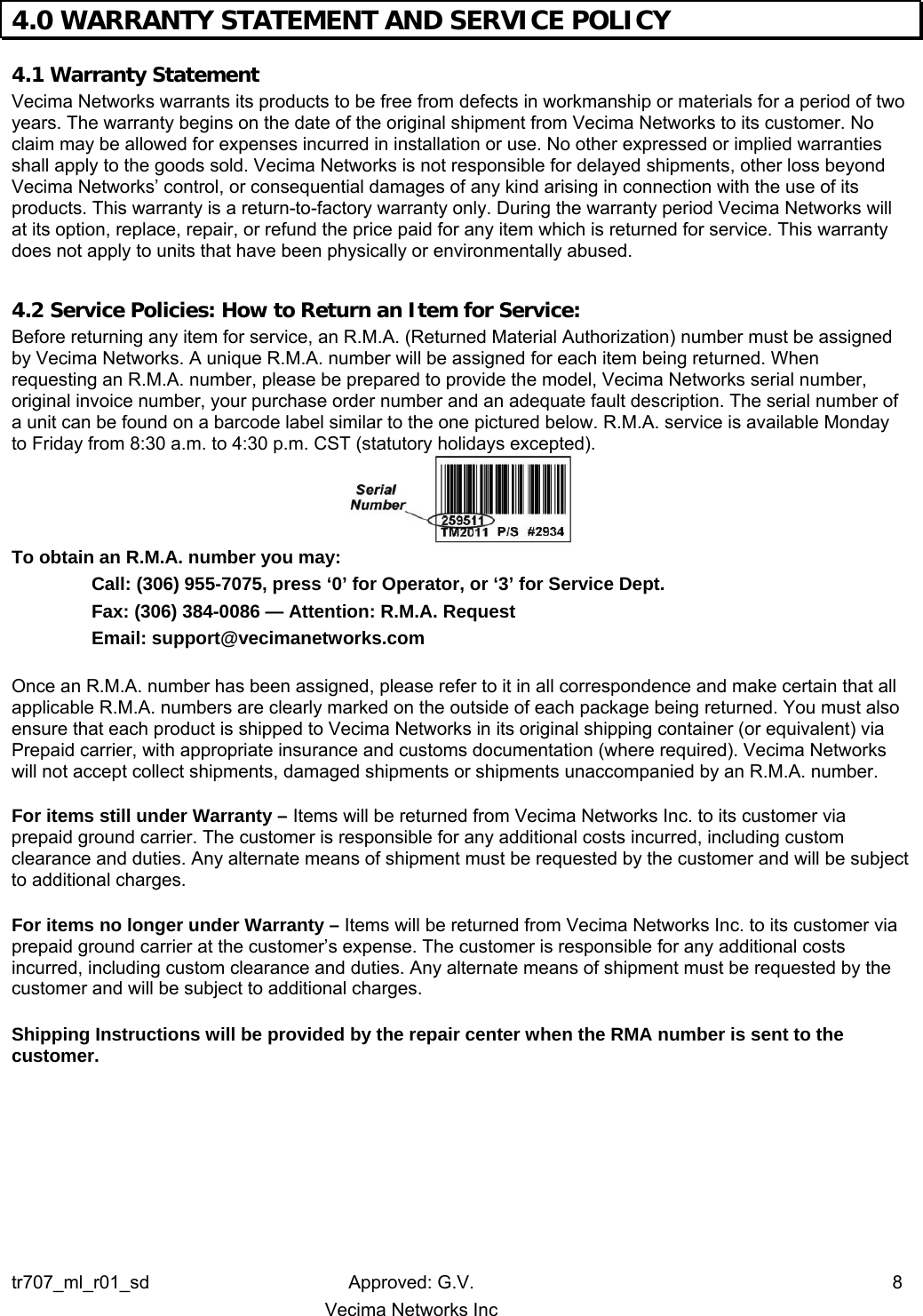 4.0 WARRANTY STATEMENT AND SERVICE POLICY   4.1 Warranty Statement Vecima Networks warrants its products to be free from defects in workmanship or materials for a period of two years. The warranty begins on the date of the original shipment from Vecima Networks to its customer. No claim may be allowed for expenses incurred in installation or use. No other expressed or implied warranties shall apply to the goods sold. Vecima Networks is not responsible for delayed shipments, other loss beyond Vecima Networks’ control, or consequential damages of any kind arising in connection with the use of its products. This warranty is a return-to-factory warranty only. During the warranty period Vecima Networks will at its option, replace, repair, or refund the price paid for any item which is returned for service. This warranty does not apply to units that have been physically or environmentally abused.  4.2 Service Policies: How to Return an Item for Service: Before returning any item for service, an R.M.A. (Returned Material Authorization) number must be assigned by Vecima Networks. A unique R.M.A. number will be assigned for each item being returned. When requesting an R.M.A. number, please be prepared to provide the model, Vecima Networks serial number, original invoice number, your purchase order number and an adequate fault description. The serial number of a unit can be found on a barcode label similar to the one pictured below. R.M.A. service is available Monday to Friday from 8:30 a.m. to 4:30 p.m. CST (statutory holidays excepted).  To obtain an R.M.A. number you may:   Call: (306) 955-7075, press ‘0’ for Operator, or ‘3’ for Service Dept. Fax: (306) 384-0086 — Attention: R.M.A. Request Email: support@vecimanetworks.com  Once an R.M.A. number has been assigned, please refer to it in all correspondence and make certain that all applicable R.M.A. numbers are clearly marked on the outside of each package being returned. You must also ensure that each product is shipped to Vecima Networks in its original shipping container (or equivalent) via Prepaid carrier, with appropriate insurance and customs documentation (where required). Vecima Networks will not accept collect shipments, damaged shipments or shipments unaccompanied by an R.M.A. number.  For items still under Warranty – Items will be returned from Vecima Networks Inc. to its customer via prepaid ground carrier. The customer is responsible for any additional costs incurred, including custom clearance and duties. Any alternate means of shipment must be requested by the customer and will be subject to additional charges.   For items no longer under Warranty – Items will be returned from Vecima Networks Inc. to its customer via prepaid ground carrier at the customer’s expense. The customer is responsible for any additional costs incurred, including custom clearance and duties. Any alternate means of shipment must be requested by the customer and will be subject to additional charges.  Shipping Instructions will be provided by the repair center when the RMA number is sent to the customer.  tr707_ml_r01_sd Approved: G.V.  8   Vecima Networks Inc 