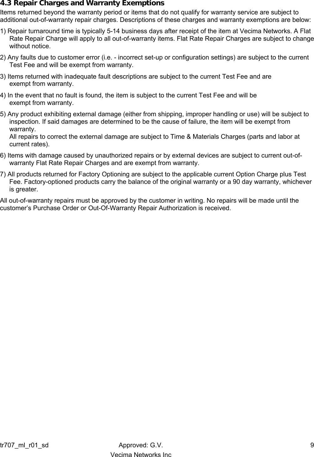 tr707_ml_r01_sd Approved: G.V.  9   Vecima Networks Inc 4.3 Repair Charges and Warranty Exemptions Items returned beyond the warranty period or items that do not qualify for warranty service are subject to additional out-of-warranty repair charges. Descriptions of these charges and warranty exemptions are below: 1) Repair turnaround time is typically 5-14 business days after receipt of the item at Vecima Networks. A Flat Rate Repair Charge will apply to all out-of-warranty items. Flat Rate Repair Charges are subject to change without notice. 2) Any faults due to customer error (i.e. - incorrect set-up or configuration settings) are subject to the current  Test Fee and will be exempt from warranty. 3) Items returned with inadequate fault descriptions are subject to the current Test Fee and are  exempt from warranty. 4) In the event that no fault is found, the item is subject to the current Test Fee and will be  exempt from warranty. 5) Any product exhibiting external damage (either from shipping, improper handling or use) will be subject to inspection. If said damages are determined to be the cause of failure, the item will be exempt from warranty. All repairs to correct the external damage are subject to Time &amp; Materials Charges (parts and labor at current rates). 6) Items with damage caused by unauthorized repairs or by external devices are subject to current out-of-warranty Flat Rate Repair Charges and are exempt from warranty. 7) All products returned for Factory Optioning are subject to the applicable current Option Charge plus Test Fee. Factory-optioned products carry the balance of the original warranty or a 90 day warranty, whichever is greater. All out-of-warranty repairs must be approved by the customer in writing. No repairs will be made until the customer’s Purchase Order or Out-Of-Warranty Repair Authorization is received.  