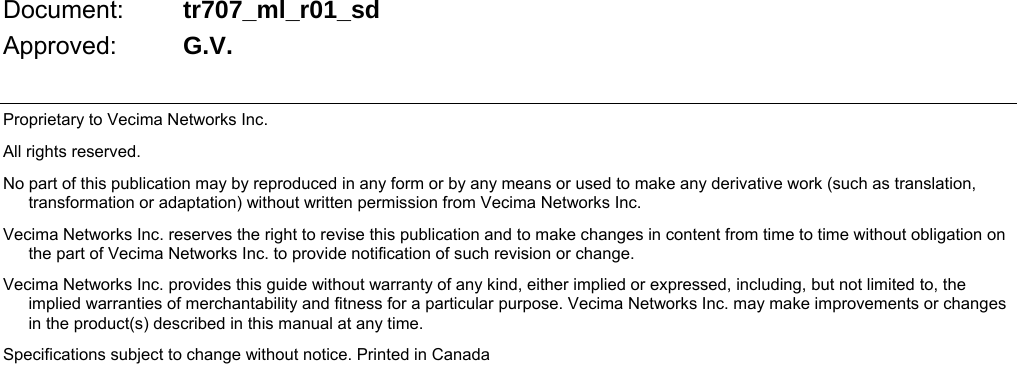                                  Document:  tr707_ml_r01_sd Approved:  G.V.  Proprietary to Vecima Networks Inc. All rights reserved. No part of this publication may by reproduced in any form or by any means or used to make any derivative work (such as translation, transformation or adaptation) without written permission from Vecima Networks Inc. Vecima Networks Inc. reserves the right to revise this publication and to make changes in content from time to time without obligation on the part of Vecima Networks Inc. to provide notification of such revision or change. Vecima Networks Inc. provides this guide without warranty of any kind, either implied or expressed, including, but not limited to, the implied warranties of merchantability and fitness for a particular purpose. Vecima Networks Inc. may make improvements or changes in the product(s) described in this manual at any time. Specifications subject to change without notice. Printed in Canada     