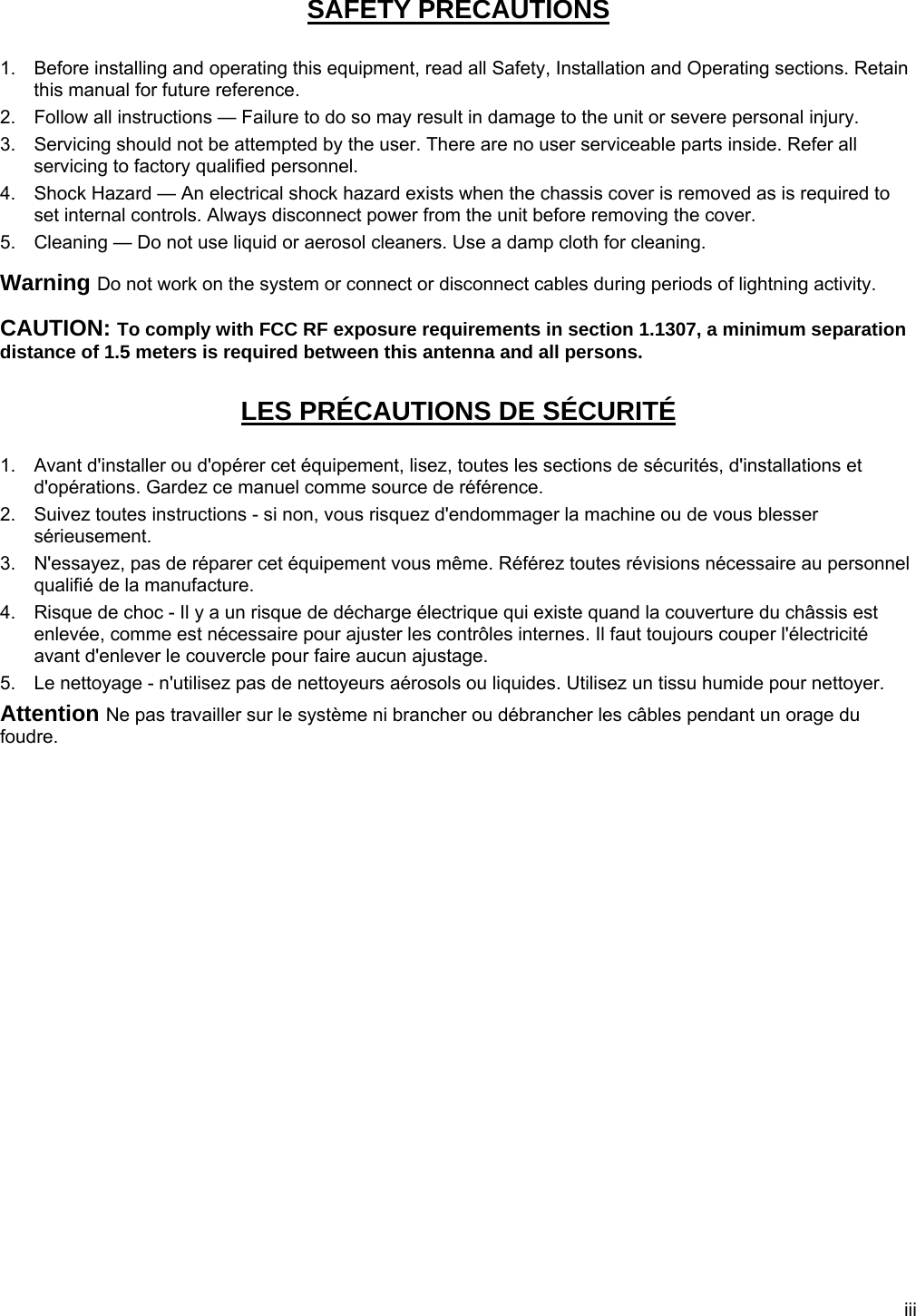 iii SAFETY PRECAUTIONS  1.  Before installing and operating this equipment, read all Safety, Installation and Operating sections. Retain this manual for future reference. 2.  Follow all instructions — Failure to do so may result in damage to the unit or severe personal injury. 3.  Servicing should not be attempted by the user. There are no user serviceable parts inside. Refer all servicing to factory qualified personnel. 4.  Shock Hazard — An electrical shock hazard exists when the chassis cover is removed as is required to set internal controls. Always disconnect power from the unit before removing the cover. 5.  Cleaning — Do not use liquid or aerosol cleaners. Use a damp cloth for cleaning. Warning Do not work on the system or connect or disconnect cables during periods of lightning activity. CAUTION: To comply with FCC RF exposure requirements in section 1.1307, a minimum separation distance of 1.5 meters is required between this antenna and all persons. LES PRÉCAUTIONS DE SÉCURITÉ   1.  Avant d&apos;installer ou d&apos;opérer cet équipement, lisez, toutes les sections de sécurités, d&apos;installations et d&apos;opérations. Gardez ce manuel comme source de référence. 2.  Suivez toutes instructions - si non, vous risquez d&apos;endommager la machine ou de vous blesser sérieusement. 3.  N&apos;essayez, pas de réparer cet équipement vous même. Référez toutes révisions nécessaire au personnel qualifié de la manufacture. 4.  Risque de choc - Il y a un risque de décharge électrique qui existe quand la couverture du châssis est enlevée, comme est nécessaire pour ajuster les contrôles internes. Il faut toujours couper l&apos;électricité avant d&apos;enlever le couvercle pour faire aucun ajustage. 5.  Le nettoyage - n&apos;utilisez pas de nettoyeurs aérosols ou liquides. Utilisez un tissu humide pour nettoyer. Attention Ne pas travailler sur le système ni brancher ou débrancher les câbles pendant un orage du foudre.     