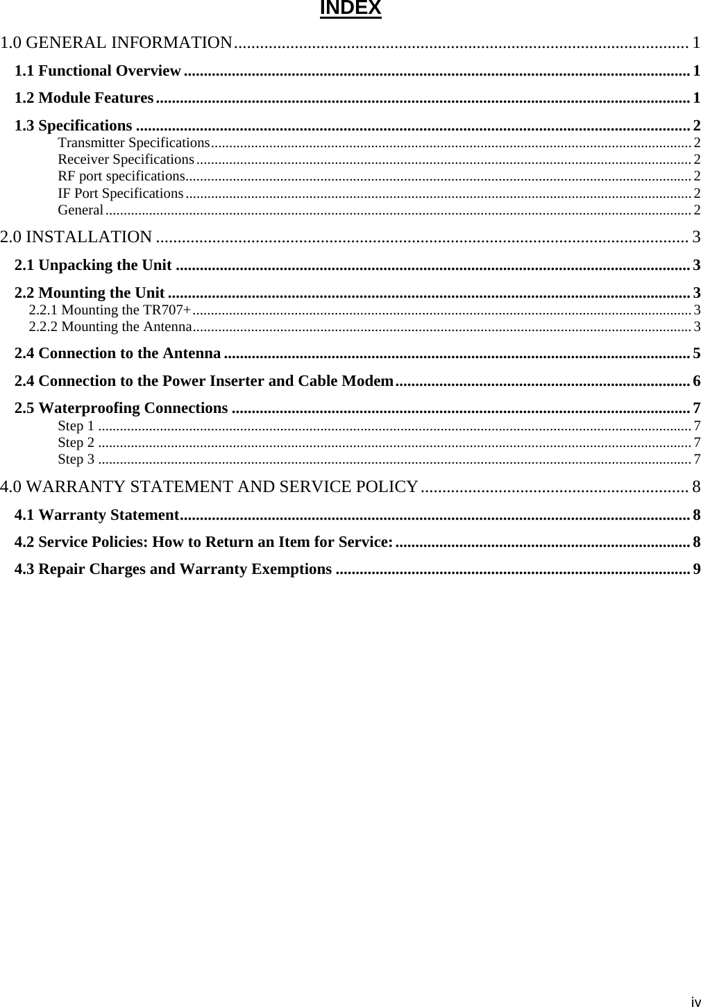 iv INDEX 1.0 GENERAL INFORMATION.........................................................................................................1 1.1 Functional Overview ...............................................................................................................................1 1.2 Module Features......................................................................................................................................1 1.3 Specifications ...........................................................................................................................................2 Transmitter Specifications.................................................................................................................................... 2 Receiver Specifications........................................................................................................................................2 RF port specifications...........................................................................................................................................2 IF Port Specifications...........................................................................................................................................2 General.................................................................................................................................................................2 2.0 INSTALLATION ........................................................................................................................... 3 2.1 Unpacking the Unit .................................................................................................................................3 2.2 Mounting the Unit ................................................................................................................................... 3 2.2.1 Mounting the TR707+.........................................................................................................................................3 2.2.2 Mounting the Antenna......................................................................................................................................... 3 2.4 Connection to the Antenna .....................................................................................................................5 2.4 Connection to the Power Inserter and Cable Modem.......................................................................... 6 2.5 Waterproofing Connections ...................................................................................................................7 Step 1 ...................................................................................................................................................................7 Step 2 ...................................................................................................................................................................7 Step 3 ...................................................................................................................................................................7 4.0 WARRANTY STATEMENT AND SERVICE POLICY.............................................................. 8 4.1 Warranty Statement................................................................................................................................8 4.2 Service Policies: How to Return an Item for Service:.......................................................................... 8 4.3 Repair Charges and Warranty Exemptions .........................................................................................9  