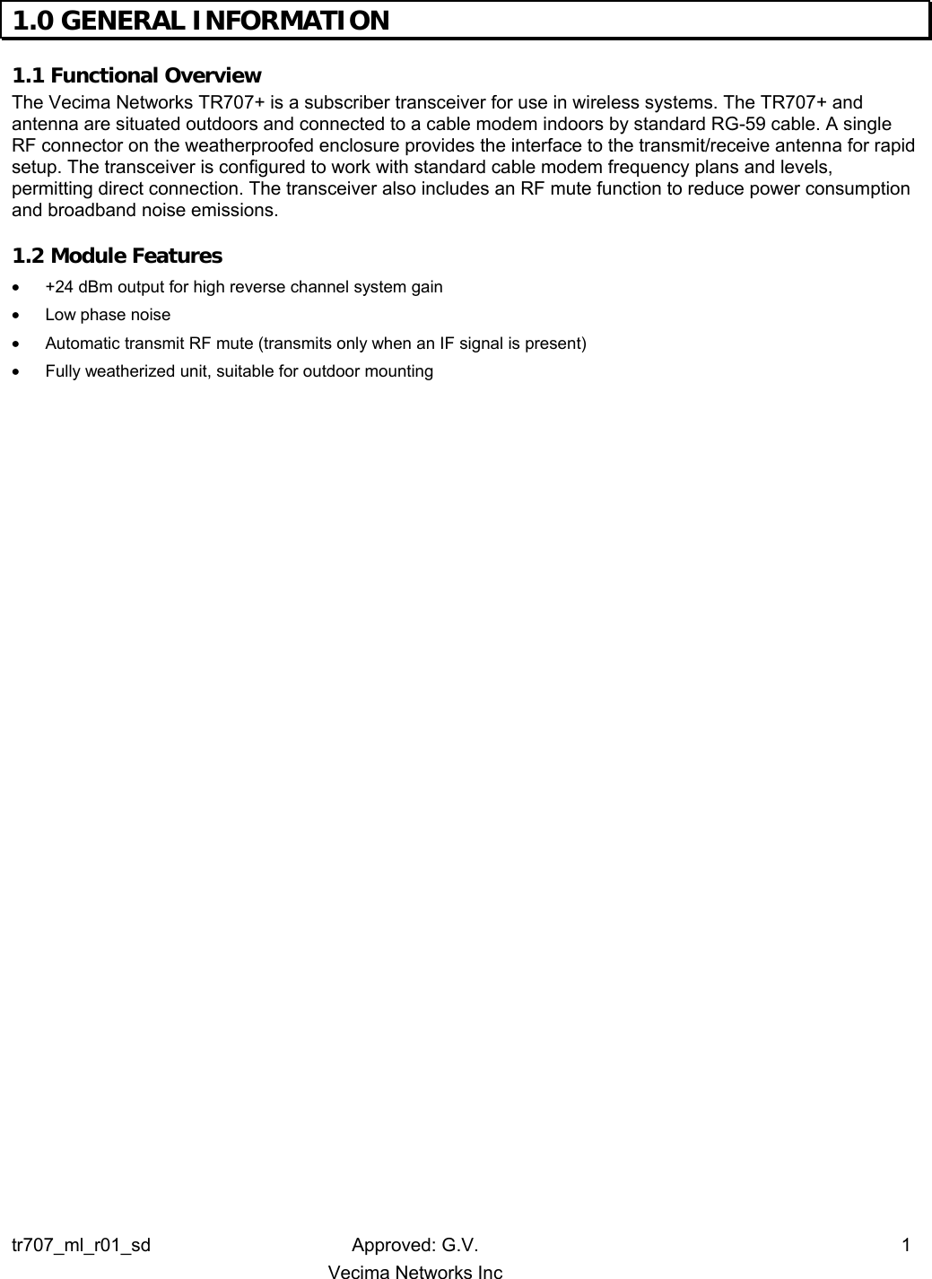 tr707_ml_r01_sd Approved: G.V.  1   Vecima Networks Inc  1.0 GENERAL INFORMATION  1.1 Functional Overview  The Vecima Networks TR707+ is a subscriber transceiver for use in wireless systems. The TR707+ and antenna are situated outdoors and connected to a cable modem indoors by standard RG-59 cable. A single RF connector on the weatherproofed enclosure provides the interface to the transmit/receive antenna for rapid setup. The transceiver is configured to work with standard cable modem frequency plans and levels, permitting direct connection. The transceiver also includes an RF mute function to reduce power consumption and broadband noise emissions. 1.2 Module Features  •  +24 dBm output for high reverse channel system gain •  Low phase noise •  Automatic transmit RF mute (transmits only when an IF signal is present) •  Fully weatherized unit, suitable for outdoor mounting 