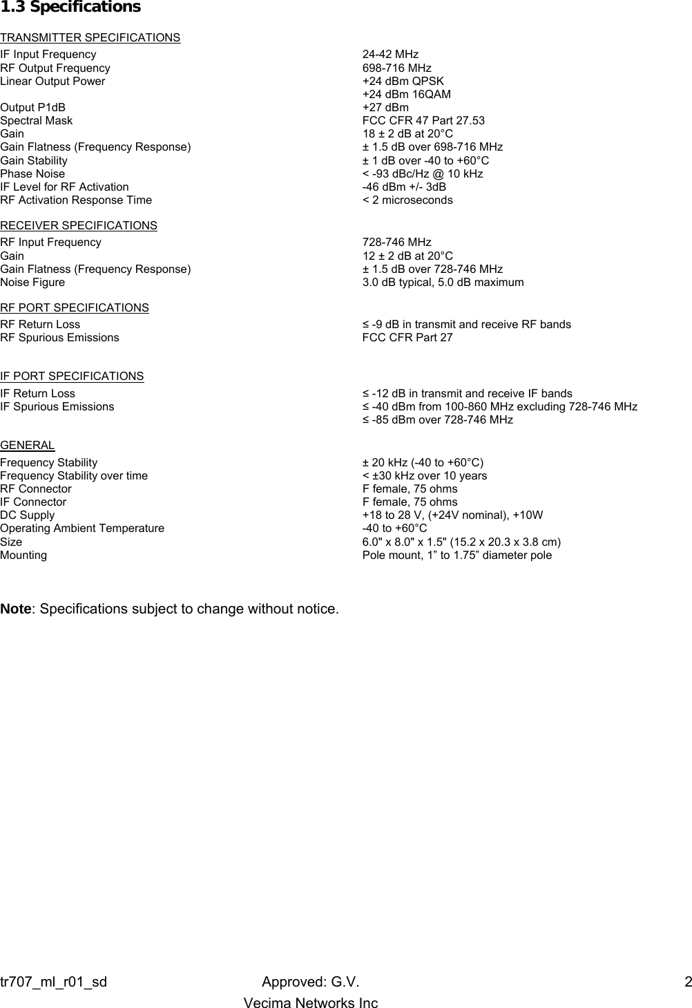 tr707_ml_r01_sd Approved: G.V.  2   Vecima Networks Inc 1.3 Specifications  TRANSMITTER SPECIFICATIONS IF Input Frequency  24-42 MHz RF Output Frequency  698-716 MHz Linear Output Power  +24 dBm QPSK   +24 dBm 16QAM Output P1dB  +27 dBm Spectral Mask  FCC CFR 47 Part 27.53 Gain  18 ± 2 dB at 20°C Gain Flatness (Frequency Response)  ± 1.5 dB over 698-716 MHz Gain Stability  ± 1 dB over -40 to +60°C Phase Noise  &lt; -93 dBc/Hz @ 10 kHz IF Level for RF Activation  -46 dBm +/- 3dB RF Activation Response Time  &lt; 2 microseconds  RECEIVER SPECIFICATIONS RF Input Frequency  728-746 MHz Gain  12 ± 2 dB at 20°C Gain Flatness (Frequency Response)  ± 1.5 dB over 728-746 MHz Noise Figure  3.0 dB typical, 5.0 dB maximum RF PORT SPECIFICATIONS RF Return Loss  ≤ -9 dB in transmit and receive RF bands RF Spurious Emissions  FCC CFR Part 27  IF PORT SPECIFICATIONS IF Return Loss  ≤ -12 dB in transmit and receive IF bands IF Spurious Emissions  ≤ -40 dBm from 100-860 MHz excluding 728-746 MHz   ≤ -85 dBm over 728-746 MHz GENERAL Frequency Stability  ± 20 kHz (-40 to +60°C) Frequency Stability over time  &lt; ±30 kHz over 10 years RF Connector  F female, 75 ohms IF Connector  F female, 75 ohms DC Supply  +18 to 28 V, (+24V nominal), +10W Operating Ambient Temperature  -40 to +60°C Size  6.0&quot; x 8.0&quot; x 1.5&quot; (15.2 x 20.3 x 3.8 cm) Mounting  Pole mount, 1” to 1.75” diameter pole    Note: Specifications subject to change without notice. 