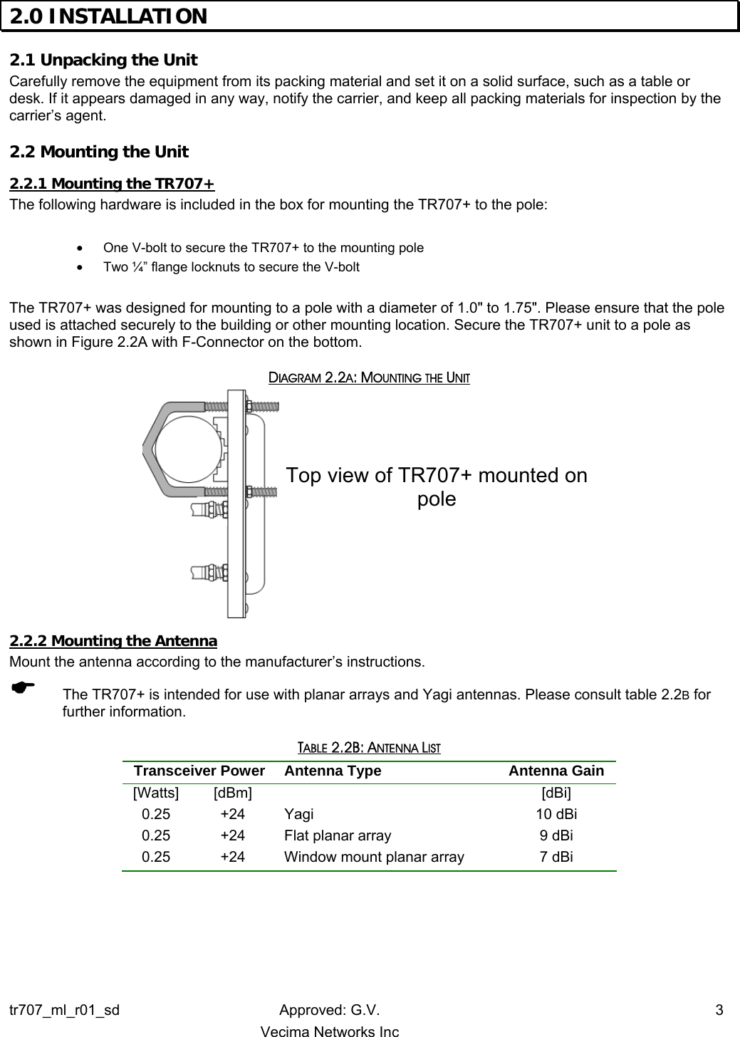 2.0 INSTALLATION  2.1 Unpacking the Unit  Carefully remove the equipment from its packing material and set it on a solid surface, such as a table or desk. If it appears damaged in any way, notify the carrier, and keep all packing materials for inspection by the carrier’s agent. 2.2 Mounting the Unit  2.2.1 Mounting the TR707+   The following hardware is included in the box for mounting the TR707+ to the pole:  •  One V-bolt to secure the TR707+ to the mounting pole •  Two ¼” flange locknuts to secure the V-bolt  The TR707+ was designed for mounting to a pole with a diameter of 1.0&quot; to 1.75&quot;. Please ensure that the pole used is attached securely to the building or other mounting location. Secure the TR707+ unit to a pole as shown in Figure 2.2A with F-Connector on the bottom. DIAGRAM 2.2A: MOUNTING THE UNIT Top view of TR707+ mounted on pole  2.2.2 Mounting the Antenna Mount the antenna according to the manufacturer’s instructions. ( The TR707+ is intended for use with planar arrays and Yagi antennas. Please consult table 2.2B for further information. TABLE 2.2B: ANTENNA LIST Transceiver Power  Antenna Type  Antenna Gain [Watts] [dBm]   [dBi] 0.25 +24 Yagi  10 dBi 0.25  +24  Flat planar array  9 dBi 0.25  +24  Window mount planar array  7 dBi  tr707_ml_r01_sd Approved: G.V.  3   Vecima Networks Inc 