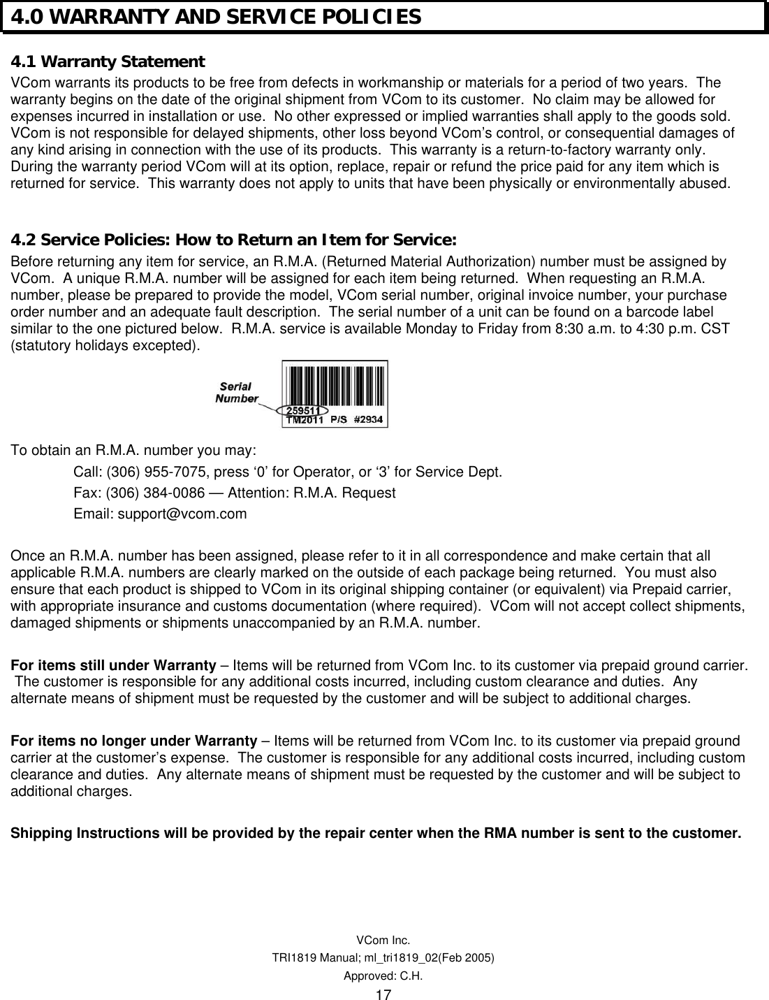   VCom Inc. TRI1819 Manual; ml_tri1819_02(Feb 2005) Approved: C.H.  17 4.0 WARRANTY AND SERVICE POLICIES 4.1 Warranty Statement VCom warrants its products to be free from defects in workmanship or materials for a period of two years.  The warranty begins on the date of the original shipment from VCom to its customer.  No claim may be allowed for expenses incurred in installation or use.  No other expressed or implied warranties shall apply to the goods sold. VCom is not responsible for delayed shipments, other loss beyond VCom’s control, or consequential damages of any kind arising in connection with the use of its products.  This warranty is a return-to-factory warranty only.  During the warranty period VCom will at its option, replace, repair or refund the price paid for any item which is returned for service.  This warranty does not apply to units that have been physically or environmentally abused.  4.2 Service Policies: How to Return an Item for Service: Before returning any item for service, an R.M.A. (Returned Material Authorization) number must be assigned by VCom.  A unique R.M.A. number will be assigned for each item being returned.  When requesting an R.M.A. number, please be prepared to provide the model, VCom serial number, original invoice number, your purchase order number and an adequate fault description.  The serial number of a unit can be found on a barcode label similar to the one pictured below.  R.M.A. service is available Monday to Friday from 8:30 a.m. to 4:30 p.m. CST (statutory holidays excepted).     To obtain an R.M.A. number you may: Call: (306) 955-7075, press ‘0’ for Operator, or ‘3’ for Service Dept. Fax: (306) 384-0086 — Attention: R.M.A. Request Email: support@vcom.com  Once an R.M.A. number has been assigned, please refer to it in all correspondence and make certain that all applicable R.M.A. numbers are clearly marked on the outside of each package being returned.  You must also ensure that each product is shipped to VCom in its original shipping container (or equivalent) via Prepaid carrier, with appropriate insurance and customs documentation (where required).  VCom will not accept collect shipments, damaged shipments or shipments unaccompanied by an R.M.A. number.  For items still under Warranty – Items will be returned from VCom Inc. to its customer via prepaid ground carrier.  The customer is responsible for any additional costs incurred, including custom clearance and duties.  Any alternate means of shipment must be requested by the customer and will be subject to additional charges.   For items no longer under Warranty – Items will be returned from VCom Inc. to its customer via prepaid ground carrier at the customer’s expense.  The customer is responsible for any additional costs incurred, including custom clearance and duties.  Any alternate means of shipment must be requested by the customer and will be subject to additional charges.  Shipping Instructions will be provided by the repair center when the RMA number is sent to the customer.  