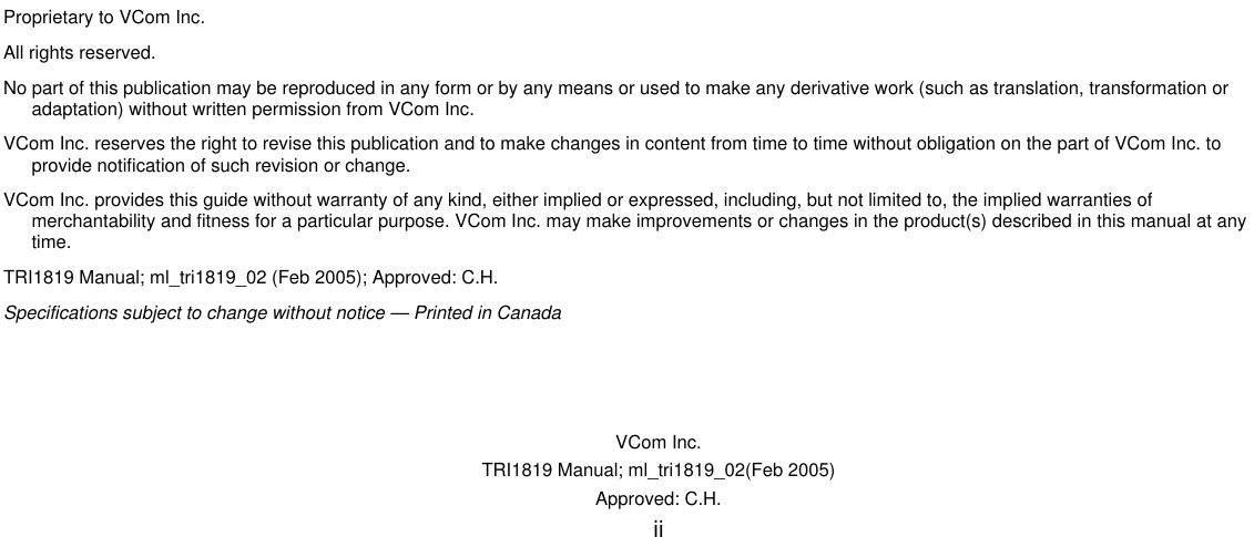   VCom Inc. TRI1819 Manual; ml_tri1819_02(Feb 2005) Approved: C.H.  ii                                 Proprietary to VCom Inc. All rights reserved. No part of this publication may be reproduced in any form or by any means or used to make any derivative work (such as translation, transformation or adaptation) without written permission from VCom Inc. VCom Inc. reserves the right to revise this publication and to make changes in content from time to time without obligation on the part of VCom Inc. to provide notification of such revision or change. VCom Inc. provides this guide without warranty of any kind, either implied or expressed, including, but not limited to, the implied warranties of merchantability and fitness for a particular purpose. VCom Inc. may make improvements or changes in the product(s) described in this manual at any time. TRI1819 Manual; ml_tri1819_02 (Feb 2005); Approved: C.H. Specifications subject to change without notice — Printed in Canada 
